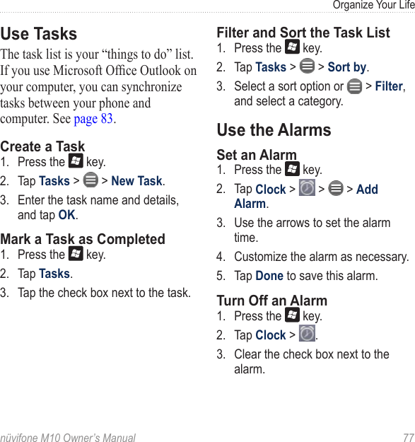 Organize Your Lifenüvifone M10 Owner’s Manual  77Use TasksThe task list is your “things to do” list. If you use Microsoft Ofce Outlook on your computer, you can synchronize tasks between your phone and computer. See page 83.Create a Task1.  Press the   key. 2.  Tap Tasks &gt;   &gt; New Task. 3.  Enter the task name and details, and tap OK.Mark a Task as Completed1.  Press the   key. 2.  Tap Tasks. 3.  Tap the check box next to the task.Filter and Sort the Task List1.  Press the   key. 2.  Tap Tasks &gt;   &gt; Sort by.3.  Select a sort option or   &gt; Filter, and select a category.Use the AlarmsSet an Alarm1.  Press the   key. 2.  Tap Clock &gt;   &gt;   &gt; Add Alarm. 3.  Use the arrows to set the alarm time. 4.  Customize the alarm as necessary. 5.  Tap Done to save this alarm. Turn Off an Alarm1.  Press the   key. 2.  Tap Clock &gt;  .3.  Clear the check box next to the alarm. 