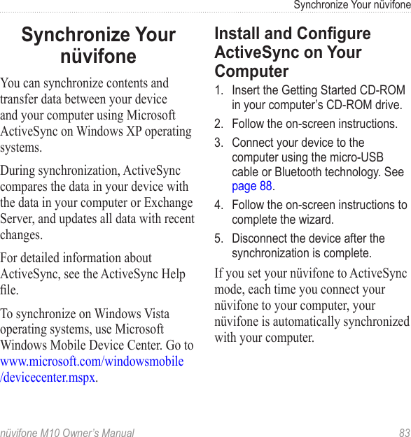 Synchronize Your nüvifonenüvifone M10 Owner’s Manual  83Synchronize Your nüvifoneYou can synchronize contents and transfer data between your device and your computer using Microsoft ActiveSync on Windows XP operating systems. During synchronization, ActiveSync compares the data in your device with the data in your computer or Exchange Server, and updates all data with recent changes. For detailed information about ActiveSync, see the ActiveSync Help le.To synchronize on Windows Vista operating systems, use Microsoft Windows Mobile Device Center. Go to www.microsoft.com/windowsmobile /devicecenter.mspx.Install and Congure ActiveSync on Your Computer1.  Insert the Getting Started CD-ROM in your computer’s CD-ROM drive.2.  Follow the on-screen instructions.3.  Connect your device to the computer using the micro-USB cable or Bluetooth technology. See  page 88. 4.  Follow the on-screen instructions to complete the wizard.5.  Disconnect the device after the synchronization is complete. If you set your nüvifone to ActiveSync mode, each time you connect your nüvifone to your computer, your nüvifone is automatically synchronized with your computer. 