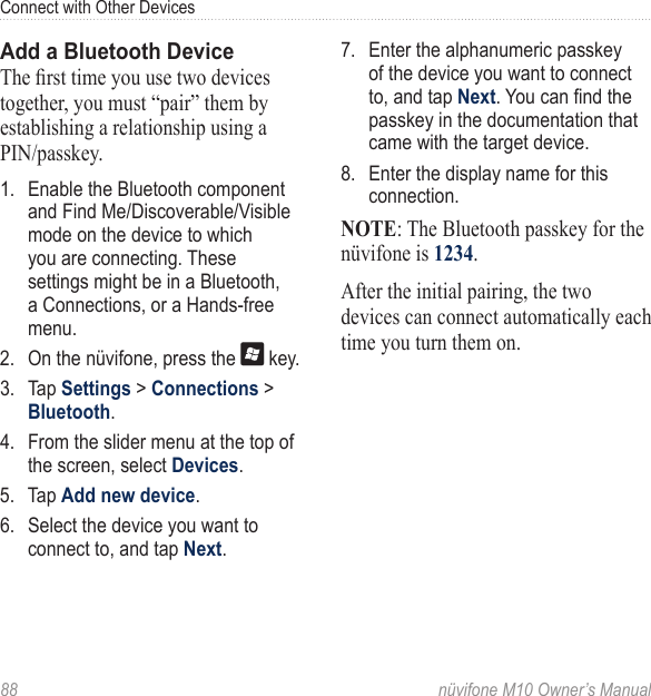 Connect with Other Devices88  nüvifone M10 Owner’s ManualAdd a Bluetooth DeviceThe rst time you use two devices together, you must “pair” them by establishing a relationship using a PIN/passkey. 1.  Enable the Bluetooth component and Find Me/Discoverable/Visible mode on the device to which you are connecting. These settings might be in a Bluetooth, a Connections, or a Hands-free menu.2.  On the nüvifone, press the   key. 3.  Tap Settings &gt; Connections &gt; Bluetooth.4.  From the slider menu at the top of the screen, select Devices. 5.  Tap Add new device.6.  Select the device you want to connect to, and tap Next.7.  Enter the alphanumeric passkey of the device you want to connect to, and tap Next. You can nd the passkey in the documentation that came with the target device.8.  Enter the display name for this connection.NOTE: The Bluetooth passkey for the nüvifone is 1234.After the initial pairing, the two devices can connect automatically each time you turn them on.