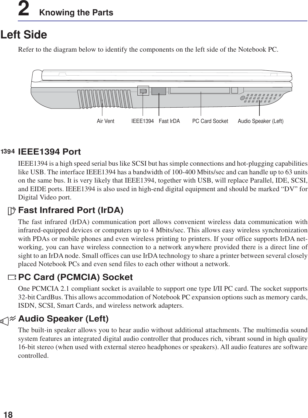 182    Knowing the PartsLeft SideRefer to the diagram below to identify the components on the left side of the Notebook PC.IEEE1394 PortIEEE1394 is a high speed serial bus like SCSI but has simple connections and hot-plugging capabilitieslike USB. The interface IEEE1394 has a bandwidth of 100-400 Mbits/sec and can handle up to 63 unitson the same bus. It is very likely that IEEE1394, together with USB, will replace Parallel, IDE, SCSI,and EIDE ports. IEEE1394 is also used in high-end digital equipment and should be marked “DV” forDigital Video port.Fast Infrared Port (IrDA)The fast infrared (IrDA) communication port allows convenient wireless data communication withinfrared-equipped devices or computers up to 4 Mbits/sec. This allows easy wireless synchronizationwith PDAs or mobile phones and even wireless printing to printers. If your office supports IrDA net-working, you can have wireless connection to a network anywhere provided there is a direct line ofsight to an IrDA node. Small offices can use IrDA technology to share a printer between several closelyplaced Notebook PCs and even send files to each other without a network.PC Card (PCMCIA) SocketOne PCMCIA 2.1 compliant socket is available to support one type I/II PC card. The socket supports32-bit CardBus. This allows accommodation of Notebook PC expansion options such as memory cards,ISDN, SCSI, Smart Cards, and wireless network adapters.Audio Speaker (Left)The built-in speaker allows you to hear audio without additional attachments. The multimedia soundsystem features an integrated digital audio controller that produces rich, vibrant sound in high quality16-bit stereo (when used with external stereo headphones or speakers). All audio features are softwarecontrolled.1394Audio Speaker (Left)Fast IrDAAir Vent IEEE1394 PC Card Socket