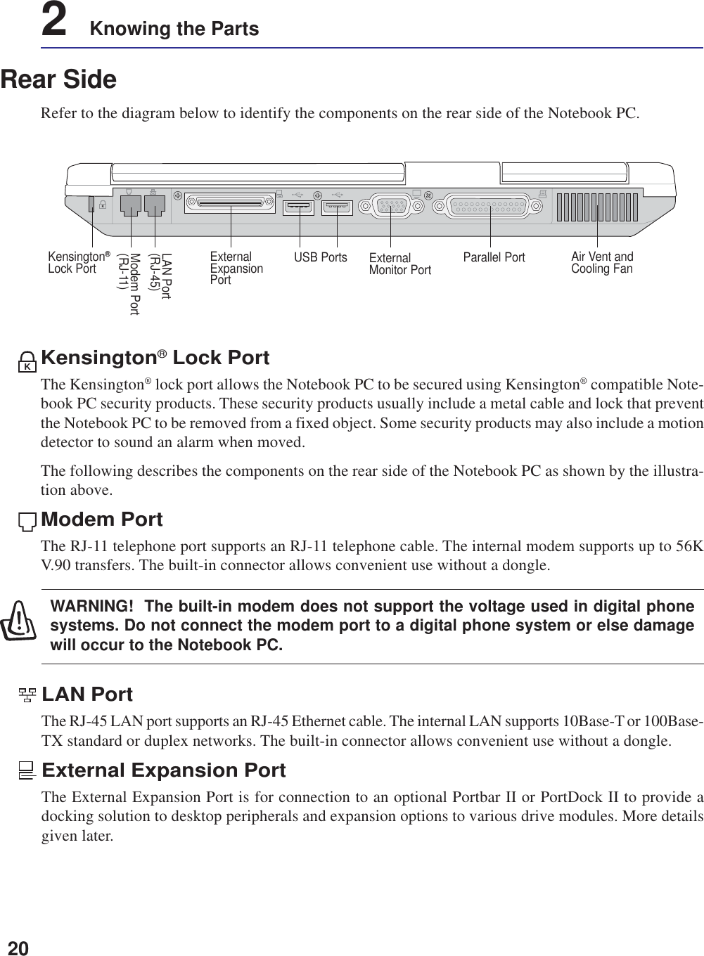 202    Knowing the PartsRear SideRefer to the diagram below to identify the components on the rear side of the Notebook PC.Kensington® Lock PortThe Kensington® lock port allows the Notebook PC to be secured using Kensington® compatible Note-book PC security products. These security products usually include a metal cable and lock that preventthe Notebook PC to be removed from a fixed object. Some security products may also include a motiondetector to sound an alarm when moved.The following describes the components on the rear side of the Notebook PC as shown by the illustra-tion above.Modem PortThe RJ-11 telephone port supports an RJ-11 telephone cable. The internal modem supports up to 56KV.90 transfers. The built-in connector allows convenient use without a dongle.KModem Port(RJ-11)LAN Port(RJ-45)ExternalMonitor Port Air Vent andCooling FanUSB PortsExternalExpansionPortParallel PortKensington®Lock PortKLAN PortThe RJ-45 LAN port supports an RJ-45 Ethernet cable. The internal LAN supports 10Base-T or 100Base-TX standard or duplex networks. The built-in connector allows convenient use without a dongle.External Expansion PortThe External Expansion Port is for connection to an optional Portbar II or PortDock II to provide adocking solution to desktop peripherals and expansion options to various drive modules. More detailsgiven later.WARNING!  The built-in modem does not support the voltage used in digital phonesystems. Do not connect the modem port to a digital phone system or else damagewill occur to the Notebook PC.