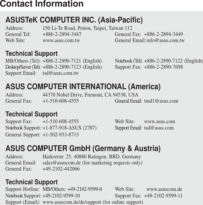 Contact InformationASUSTeK COMPUTER INC. (Asia-Pacific)Address: 150 Li-Te Road, Peitou, Taipei, Taiwan 112General Tel: +886-2-2894-3447 General Fax: +886-2-2894-3449Web Site: www.asus.com.tw General Email:info@asus.com.twTechnical SupportMB/Others (Tel): +886-2-2890-7121 (English) Notebook (Tel): +886-2-2890-7122 (English)Desktop/Server (Tel): +886-2-2890-7123 (English) Support Fax: +886-2-2890-7698Support Email: tsd@asus.com.twASUS COMPUTER INTERNATIONAL (America)Address: 44370 Nobel Drive, Fremont, CA 94538, USAGeneral Fax: +1-510-608-4555 General Email: tmd1@asus.comTechnical SupportSupport Fax: +1-510-608-4555 Web Site: www.asus.comNotebook Support: +1-877-918-ASUS (2787) Support Email: tsd@asus.comGeneral Support: +1-502-933-8713ASUS COMPUTER GmbH (Germany &amp; Austria)Address: Harkortstr. 25, 40880 Ratingen, BRD, GermanyGeneral Email: sales@asuscom.de (for marketing requests only)General Fax: +49-2102-442066Technical SupportSupport Hotline: MB/Others: +49-2102-9599-0 Web Site: www.asuscom.deNotebook Support: +49-2102-9599-10 Support Fax: +49-2102-9599-11Support (Email): www.asuscom.de/de/support (for online support)
