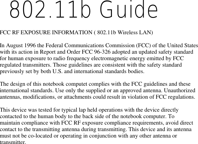  802.11b Guide    FCC RF EXPOSURE INFORMATION ( 802.11b Wireless LAN)In August 1996 the Federal Communications Commission (FCC) of the United Stateswith its action in Report and Order FCC 96-326 adopted an updated safety standardfor human exposure to radio frequency electromagnetic energy emitted by FCCregulated transmitters. Those guidelines are consistent with the safety standardpreviously set by both U.S. and international standards bodies.The design of this notebook computet complies with the FCC guidelines and theseinternational standards. Use only the supplied or an approved antenna. Unauthorizedantennas, modifications, or attachments could result in violation of FCC regulations.This device was tested for typical lap held operations with the device directlycontacted to the human body to the back side of the notebook computer. Tomaintain compliance with FCC RF exposure compliance requirements, avoid directcontact to the transmitting antenna during transmitting. This device and its antennamust not be co-located or operating in conjunction with any other antenna ortransmitter.