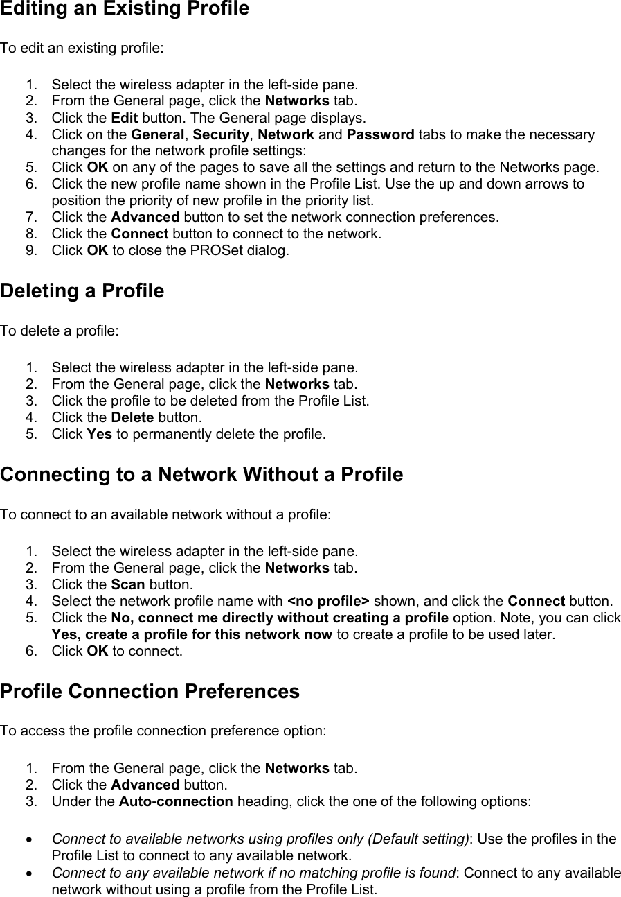 Editing an Existing Profile To edit an existing profile:  1.  Select the wireless adapter in the left-side pane. 2.  From the General page, click the Networks tab. 3. Click the Edit button. The General page displays. 4.  Click on the General, Security, Network and Password tabs to make the necessary changes for the network profile settings: 5. Click OK on any of the pages to save all the settings and return to the Networks page. 6.  Click the new profile name shown in the Profile List. Use the up and down arrows to position the priority of new profile in the priority list. 7. Click the Advanced button to set the network connection preferences. 8. Click the Connect button to connect to the network. 9. Click OK to close the PROSet dialog. Deleting a Profile To delete a profile:  1.  Select the wireless adapter in the left-side pane. 2.  From the General page, click the Networks tab. 3.  Click the profile to be deleted from the Profile List. 4. Click the Delete button. 5. Click Yes to permanently delete the profile. Connecting to a Network Without a Profile To connect to an available network without a profile:  1.  Select the wireless adapter in the left-side pane. 2.  From the General page, click the Networks tab. 3. Click the Scan button. 4.  Select the network profile name with &lt;no profile&gt; shown, and click the Connect button. 5. Click the No, connect me directly without creating a profile option. Note, you can click Yes, create a profile for this network now to create a profile to be used later. 6. Click OK to connect. Profile Connection Preferences To access the profile connection preference option:  1.  From the General page, click the Networks tab. 2. Click the Advanced button. 3. Under the Auto-connection heading, click the one of the following options:  •  Connect to available networks using profiles only (Default setting): Use the profiles in the Profile List to connect to any available network. •  Connect to any available network if no matching profile is found: Connect to any available network without using a profile from the Profile List. 