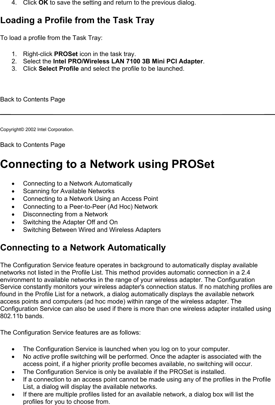 4. Click OK to save the setting and return to the previous dialog. Loading a Profile from the Task Tray To load a profile from the Task Tray:  1. Right-click PROSet icon in the task tray. 2. Select the Intel PRO/Wireless LAN 7100 3B Mini PCI Adapter. 3. Click Select Profile and select the profile to be launched.   Back to Contents Page   Copyright© 2002 Intel Corporation.  Back to Contents Page  Connecting to a Network using PROSet •  Connecting to a Network Automatically •  Scanning for Available Networks •  Connecting to a Network Using an Access Point •  Connecting to a Peer-to-Peer (Ad Hoc) Network •  Disconnecting from a Network •  Switching the Adapter Off and On •  Switching Between Wired and Wireless Adapters Connecting to a Network Automatically The Configuration Service feature operates in background to automatically display available networks not listed in the Profile List. This method provides automatic connection in a 2.4 environment to available networks in the range of your wireless adapter. The Configuration Service constantly monitors your wireless adapter&apos;s connection status. If no matching profiles are found in the Profile List for a network, a dialog automatically displays the available network access points and computers (ad hoc mode) within range of the wireless adapter. The Configuration Service can also be used if there is more than one wireless adapter installed using 802.11b bands.  The Configuration Service features are as follows:  •  The Configuration Service is launched when you log on to your computer. •  No active profile switching will be performed. Once the adapter is associated with the access point, if a higher priority profile becomes available, no switching will occur. •  The Configuration Service is only be available if the PROSet is installed. •  If a connection to an access point cannot be made using any of the profiles in the Profile List, a dialog will display the available networks. •  If there are multiple profiles listed for an available network, a dialog box will list the profiles for you to choose from. 