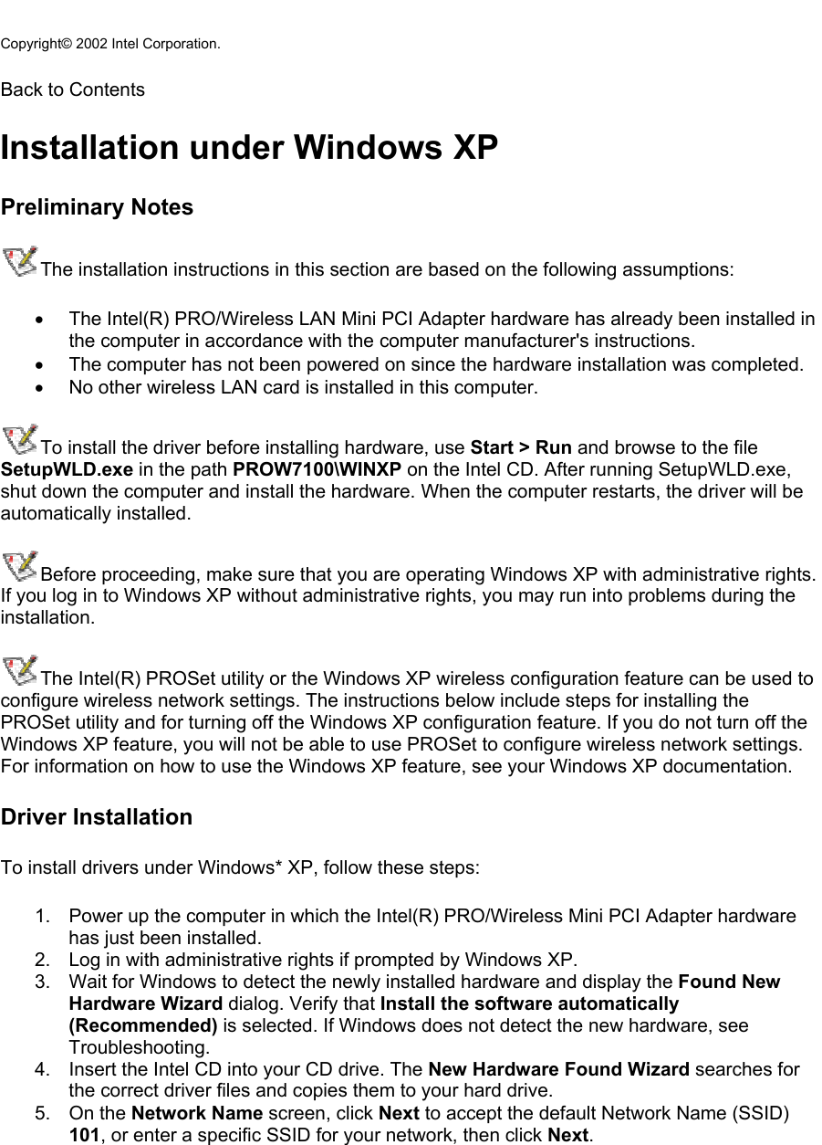  Copyright© 2002 Intel Corporation.  Back to Contents  Installation under Windows XP Preliminary Notes The installation instructions in this section are based on the following assumptions: •  The Intel(R) PRO/Wireless LAN Mini PCI Adapter hardware has already been installed in the computer in accordance with the computer manufacturer&apos;s instructions. •  The computer has not been powered on since the hardware installation was completed. •  No other wireless LAN card is installed in this computer. To install the driver before installing hardware, use Start &gt; Run and browse to the file SetupWLD.exe in the path PROW7100\WINXP on the Intel CD. After running SetupWLD.exe, shut down the computer and install the hardware. When the computer restarts, the driver will be automatically installed. Before proceeding, make sure that you are operating Windows XP with administrative rights. If you log in to Windows XP without administrative rights, you may run into problems during the installation.  The Intel(R) PROSet utility or the Windows XP wireless configuration feature can be used to configure wireless network settings. The instructions below include steps for installing the PROSet utility and for turning off the Windows XP configuration feature. If you do not turn off the Windows XP feature, you will not be able to use PROSet to configure wireless network settings. For information on how to use the Windows XP feature, see your Windows XP documentation. Driver Installation To install drivers under Windows* XP, follow these steps:  1.  Power up the computer in which the Intel(R) PRO/Wireless Mini PCI Adapter hardware has just been installed. 2.  Log in with administrative rights if prompted by Windows XP. 3.  Wait for Windows to detect the newly installed hardware and display the Found New Hardware Wizard dialog. Verify that Install the software automatically (Recommended) is selected. If Windows does not detect the new hardware, see Troubleshooting. 4.  Insert the Intel CD into your CD drive. The New Hardware Found Wizard searches for the correct driver files and copies them to your hard drive. 5. On the Network Name screen, click Next to accept the default Network Name (SSID) 101, or enter a specific SSID for your network, then click Next. 