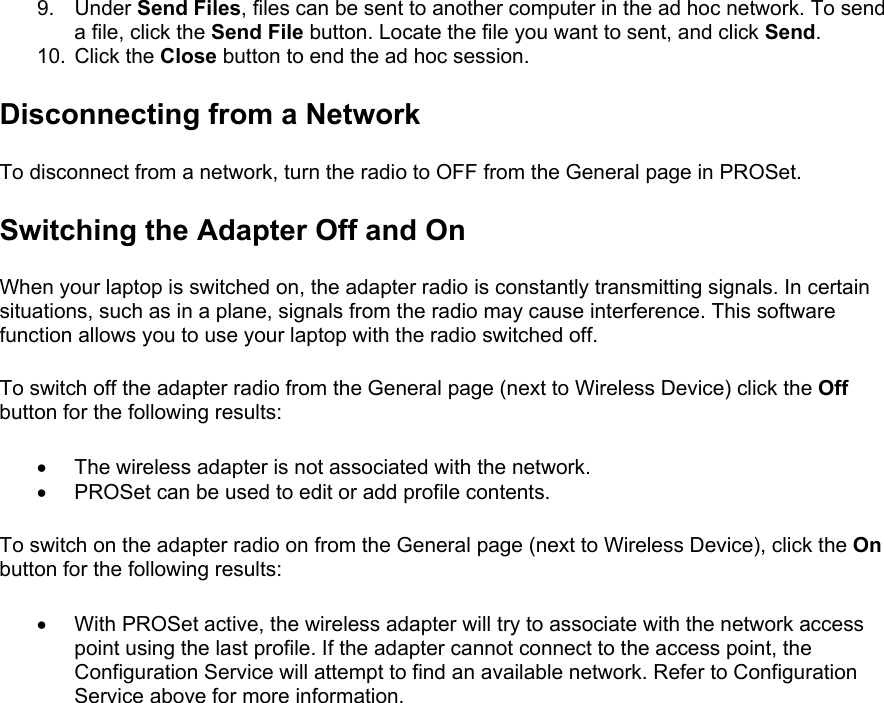 9. Under Send Files, files can be sent to another computer in the ad hoc network. To send a file, click the Send File button. Locate the file you want to sent, and click Send. 10. Click the Close button to end the ad hoc session. Disconnecting from a Network To disconnect from a network, turn the radio to OFF from the General page in PROSet.  Switching the Adapter Off and On When your laptop is switched on, the adapter radio is constantly transmitting signals. In certain situations, such as in a plane, signals from the radio may cause interference. This software function allows you to use your laptop with the radio switched off.  To switch off the adapter radio from the General page (next to Wireless Device) click the Off button for the following results:  •  The wireless adapter is not associated with the network. •  PROSet can be used to edit or add profile contents. To switch on the adapter radio on from the General page (next to Wireless Device), click the On button for the following results:  •  With PROSet active, the wireless adapter will try to associate with the network access point using the last profile. If the adapter cannot connect to the access point, the Configuration Service will attempt to find an available network. Refer to Configuration Service above for more information. 