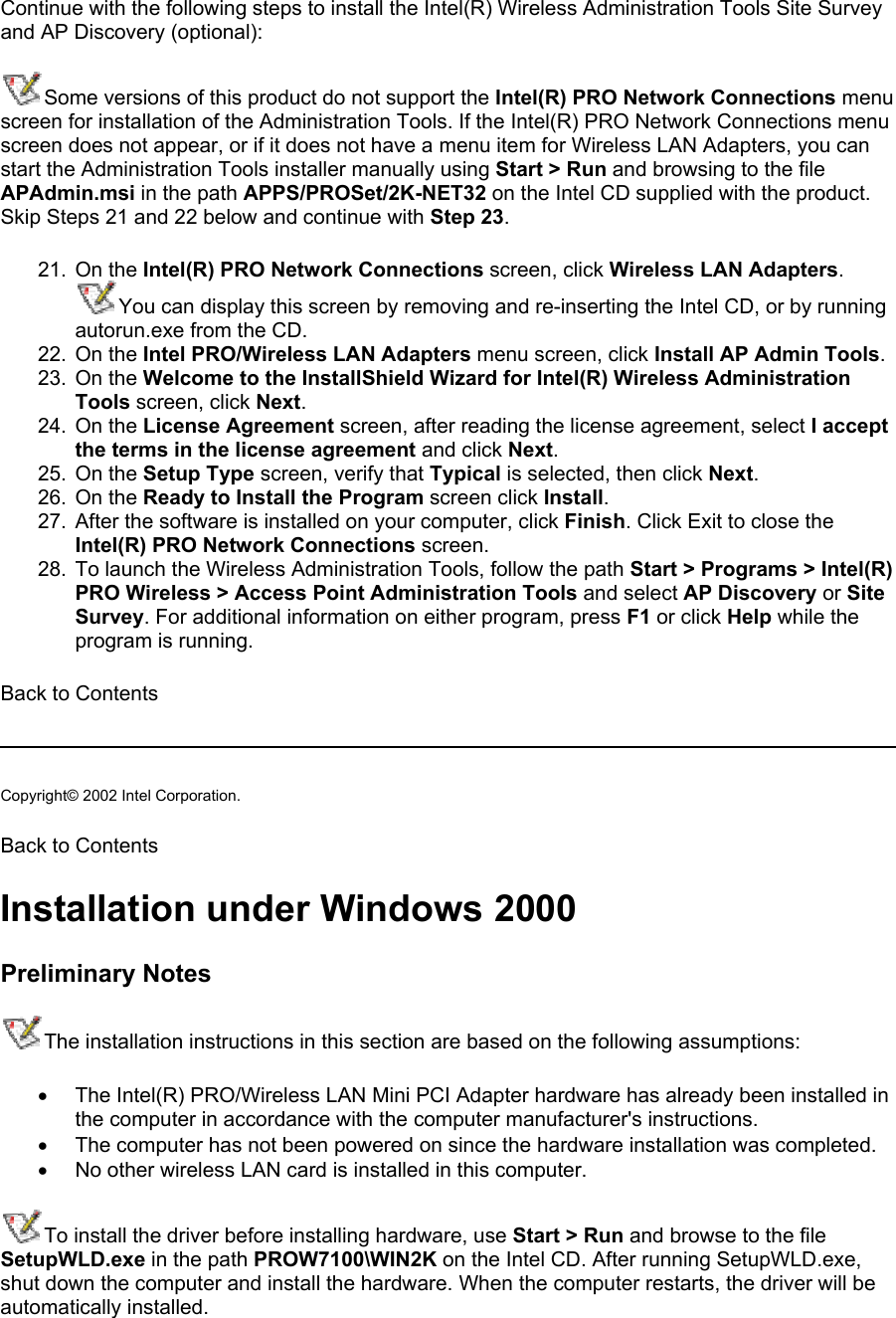 Continue with the following steps to install the Intel(R) Wireless Administration Tools Site Survey and AP Discovery (optional):  Some versions of this product do not support the Intel(R) PRO Network Connections menu screen for installation of the Administration Tools. If the Intel(R) PRO Network Connections menu screen does not appear, or if it does not have a menu item for Wireless LAN Adapters, you can start the Administration Tools installer manually using Start &gt; Run and browsing to the file APAdmin.msi in the path APPS/PROSet/2K-NET32 on the Intel CD supplied with the product. Skip Steps 21 and 22 below and continue with Step 23.  21. On the Intel(R) PRO Network Connections screen, click Wireless LAN Adapters.  You can display this screen by removing and re-inserting the Intel CD, or by running autorun.exe from the CD. 22. On the Intel PRO/Wireless LAN Adapters menu screen, click Install AP Admin Tools. 23. On the Welcome to the InstallShield Wizard for Intel(R) Wireless Administration Tools screen, click Next.  24. On the License Agreement screen, after reading the license agreement, select I accept the terms in the license agreement and click Next.  25. On the Setup Type screen, verify that Typical is selected, then click Next. 26. On the Ready to Install the Program screen click Install. 27.  After the software is installed on your computer, click Finish. Click Exit to close the Intel(R) PRO Network Connections screen. 28.  To launch the Wireless Administration Tools, follow the path Start &gt; Programs &gt; Intel(R) PRO Wireless &gt; Access Point Administration Tools and select AP Discovery or Site Survey. For additional information on either program, press F1 or click Help while the program is running.  Back to Contents   Copyright© 2002 Intel Corporation.  Back to Contents Installation under Windows 2000 Preliminary Notes The installation instructions in this section are based on the following assumptions: •  The Intel(R) PRO/Wireless LAN Mini PCI Adapter hardware has already been installed in the computer in accordance with the computer manufacturer&apos;s instructions. •  The computer has not been powered on since the hardware installation was completed. •  No other wireless LAN card is installed in this computer. To install the driver before installing hardware, use Start &gt; Run and browse to the file SetupWLD.exe in the path PROW7100\WIN2K on the Intel CD. After running SetupWLD.exe, shut down the computer and install the hardware. When the computer restarts, the driver will be automatically installed. 