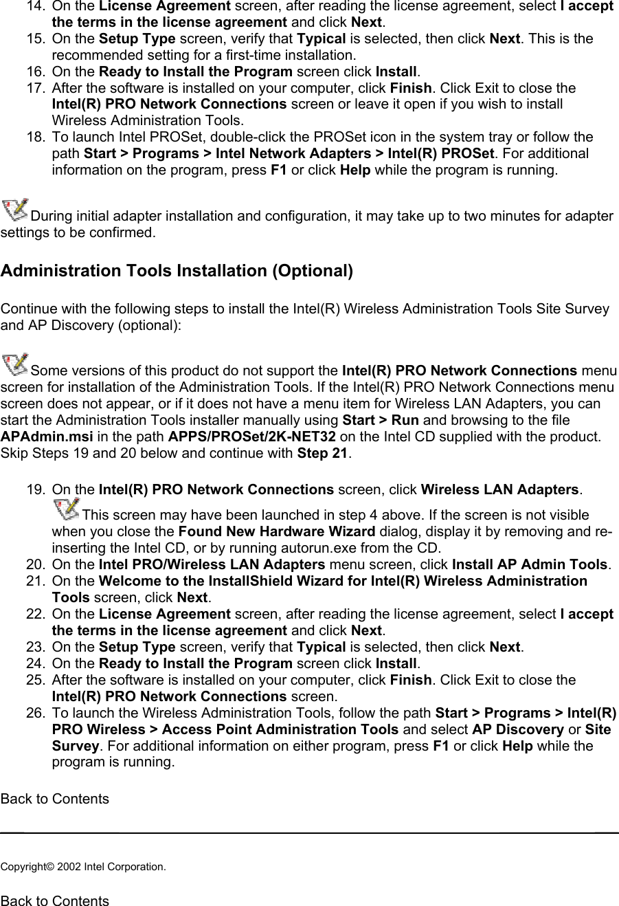 14. On the License Agreement screen, after reading the license agreement, select I accept the terms in the license agreement and click Next.  15. On the Setup Type screen, verify that Typical is selected, then click Next. This is the recommended setting for a first-time installation. 16. On the Ready to Install the Program screen click Install. 17.  After the software is installed on your computer, click Finish. Click Exit to close the Intel(R) PRO Network Connections screen or leave it open if you wish to install Wireless Administration Tools. 18.  To launch Intel PROSet, double-click the PROSet icon in the system tray or follow the path Start &gt; Programs &gt; Intel Network Adapters &gt; Intel(R) PROSet. For additional information on the program, press F1 or click Help while the program is running. During initial adapter installation and configuration, it may take up to two minutes for adapter settings to be confirmed.  Administration Tools Installation (Optional) Continue with the following steps to install the Intel(R) Wireless Administration Tools Site Survey and AP Discovery (optional): Some versions of this product do not support the Intel(R) PRO Network Connections menu screen for installation of the Administration Tools. If the Intel(R) PRO Network Connections menu screen does not appear, or if it does not have a menu item for Wireless LAN Adapters, you can start the Administration Tools installer manually using Start &gt; Run and browsing to the file APAdmin.msi in the path APPS/PROSet/2K-NET32 on the Intel CD supplied with the product. Skip Steps 19 and 20 below and continue with Step 21.  19. On the Intel(R) PRO Network Connections screen, click Wireless LAN Adapters.  This screen may have been launched in step 4 above. If the screen is not visible when you close the Found New Hardware Wizard dialog, display it by removing and re-inserting the Intel CD, or by running autorun.exe from the CD. 20. On the Intel PRO/Wireless LAN Adapters menu screen, click Install AP Admin Tools.  21. On the Welcome to the InstallShield Wizard for Intel(R) Wireless Administration Tools screen, click Next.  22. On the License Agreement screen, after reading the license agreement, select I accept the terms in the license agreement and click Next.  23. On the Setup Type screen, verify that Typical is selected, then click Next.  24. On the Ready to Install the Program screen click Install. 25.  After the software is installed on your computer, click Finish. Click Exit to close the Intel(R) PRO Network Connections screen. 26.  To launch the Wireless Administration Tools, follow the path Start &gt; Programs &gt; Intel(R) PRO Wireless &gt; Access Point Administration Tools and select AP Discovery or Site Survey. For additional information on either program, press F1 or click Help while the program is running. Back to Contents   Copyright© 2002 Intel Corporation.  Back to Contents  