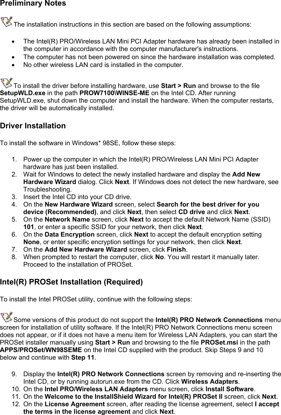 Preliminary Notes The installation instructions in this section are based on the following assumptions: •  The Intel(R) PRO/Wireless LAN Mini PCI Adapter hardware has already been installed in the computer in accordance with the computer manufacturer&apos;s instructions. •  The computer has not been powered on since the hardware installation was completed. •  No other wireless LAN card is installed in the computer. To install the driver before installing hardware, use Start &gt; Run and browse to the file SetupWLD.exe in the path PROW7100\WINSE-ME on the Intel CD. After running SetupWLD.exe, shut down the computer and install the hardware. When the computer restarts, the driver will be automatically installed. Driver Installation To install the software in Windows* 98SE, follow these steps:  1.  Power up the computer in which the Intel(R) PRO/Wireless LAN Mini PCI Adapter hardware has just been installed. 2.  Wait for Windows to detect the newly installed hardware and display the Add New Hardware Wizard dialog. Click Next. If Windows does not detect the new hardware, see Troubleshooting. 3.  Insert the Intel CD into your CD drive.  4. On the New Hardware Wizard screen, select Search for the best driver for you device (Recommended), and click Next, then select CD drive and click Next. 5. On the Network Name screen, click Next to accept the default Network Name (SSID) 101, or enter a specific SSID for your network, then click Next. 6. On the Data Encryption screen, click Next to accept the default encryption setting None, or enter specific encryption settings for your network, then click Next. 7. On the Add New Hardware Wizard screen, click Finish. 8.  When prompted to restart the computer, click No. You will restart it manually later. Proceed to the installation of PROSet. Intel(R) PROSet Installation (Required) To install the Intel PROSet utility, continue with the following steps: Some versions of this product do not support the Intel(R) PRO Network Connections menu screen for installation of utility software. If the Intel(R) PRO Network Connections menu screen does not appear, or if it does not have a menu item for Wireless LAN Adapters, you can start the PROSet installer manually using Start &gt; Run and browsing to the file PROSet.msi in the path APPS/PROSet/WN98SEME on the Intel CD supplied with the product. Skip Steps 9 and 10 below and continue with Step 11.  9. Display the Intel(R) PRO Network Connections screen by removing and re-inserting the Intel CD, or by running autorun.exe from the CD. Click Wireless Adapters. 10. On the Intel PRO/Wireless LAN Adapters menu screen, click Install Software. 11. On the Welcome to the InstallShield Wizard for Intel(R) PROSet II screen, click Next. 12. On the License Agreement screen, after reading the license agreement, select I accept the terms in the license agreement and click Next. 