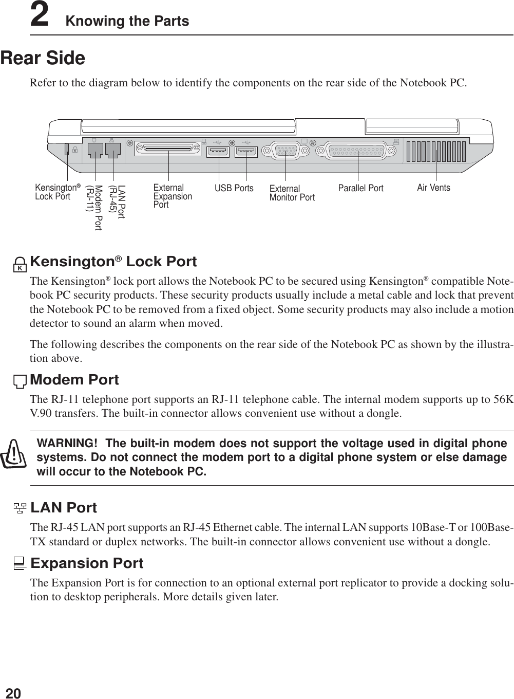 202    Knowing the PartsRear SideRefer to the diagram below to identify the components on the rear side of the Notebook PC.Kensington® Lock PortThe Kensington® lock port allows the Notebook PC to be secured using Kensington® compatible Note-book PC security products. These security products usually include a metal cable and lock that preventthe Notebook PC to be removed from a fixed object. Some security products may also include a motiondetector to sound an alarm when moved.The following describes the components on the rear side of the Notebook PC as shown by the illustra-tion above.Modem PortThe RJ-11 telephone port supports an RJ-11 telephone cable. The internal modem supports up to 56KV.90 transfers. The built-in connector allows convenient use without a dongle.KModem Port(RJ-11)LAN Port(RJ-45)ExternalMonitor Port Air VentsUSB PortsExternalExpansionPortParallel PortKensington®Lock PortKLAN PortThe RJ-45 LAN port supports an RJ-45 Ethernet cable. The internal LAN supports 10Base-T or 100Base-TX standard or duplex networks. The built-in connector allows convenient use without a dongle.Expansion PortThe Expansion Port is for connection to an optional external port replicator to provide a docking solu-tion to desktop peripherals. More details given later.WARNING!  The built-in modem does not support the voltage used in digital phonesystems. Do not connect the modem port to a digital phone system or else damagewill occur to the Notebook PC.