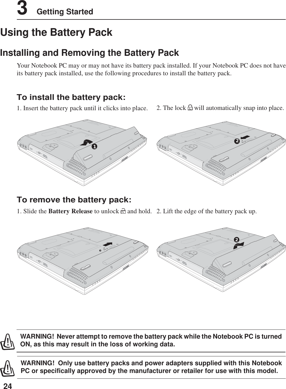 243    Getting StartedDCINLLPUSH11DCINLLPUSH1Using the Battery PackInstalling and Removing the Battery PackYour Notebook PC may or may not have its battery pack installed. If your Notebook PC does not haveits battery pack installed, use the following procedures to install the battery pack.WARNING!  Only use battery packs and power adapters supplied with this NotebookPC or specifically approved by the manufacturer or retailer for use with this model.WARNING!  Never attempt to remove the battery pack while the Notebook PC is turnedON, as this may result in the loss of working data.To install the battery pack:1. Insert the battery pack until it clicks into place.To remove the battery pack:1. Slide the Battery Release to unlock L and hold. 2. Lift the edge of the battery pack up.2. The lock L will automatically snap into place.DCINLLPUSH12DCINLLPUSH2
