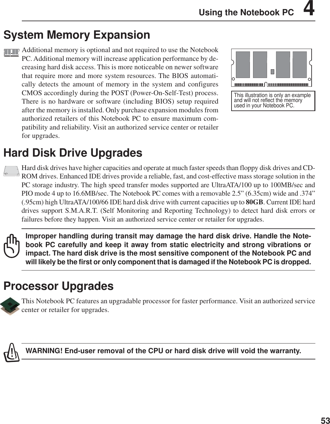 53Using the Notebook PC    4Hard Disk Drive UpgradesHard disk drives have higher capacities and operate at much faster speeds than floppy disk drives and CD-ROM drives. Enhanced IDE drives provide a reliable, fast, and cost-effective mass storage solution in thePC storage industry. The high speed transfer modes supported are UltraATA/100 up to 100MB/sec andPIO mode 4 up to 16.6MB/sec. The Notebook PC comes with a removable 2.5” (6.35cm) wide and .374”(.95cm) high UltraATA/100/66 IDE hard disk drive with current capacities up to 80GB. Current IDE harddrives support S.M.A.R.T. (Self Monitoring and Reporting Technology) to detect hard disk errors orfailures before they happen. Visit an authorized service center or retailer for upgrades.Improper handling during transit may damage the hard disk drive. Handle the Note-book PC carefully and keep it away from static electricity and strong vibrations orimpact. The hard disk drive is the most sensitive component of the Notebook PC andwill likely be the first or only component that is damaged if the Notebook PC is dropped.Processor UpgradesThis Notebook PC features an upgradable processor for faster performance. Visit an authorized servicecenter or retailer for upgrades.WARNING! End-user removal of the CPU or hard disk drive will void the warranty.System Memory ExpansionAdditional memory is optional and not required to use the NotebookPC. Additional memory will increase application performance by de-creasing hard disk access. This is more noticeable on newer softwarethat require more and more system resources. The BIOS automati-cally detects the amount of memory in the system and configuresCMOS accordingly during the POST (Power-On-Self-Test) process.There is no hardware or software (including BIOS) setup requiredafter the memory is installed. Only purchase expansion modules fromauthorized retailers of this Notebook PC to ensure maximum com-patibility and reliability. Visit an authorized service center or retailerfor upgrades.This illustration is only an exampleand will not reflect the memoryused in your Notebook PC.