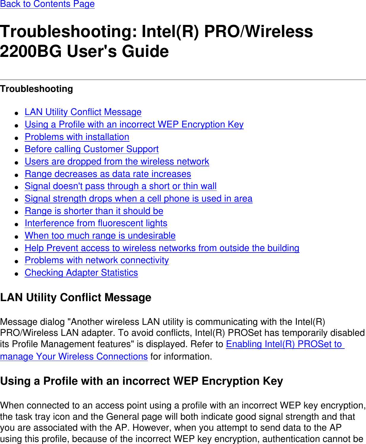 Back to Contents PageTroubleshooting: Intel(R) PRO/Wireless 2200BG User&apos;s GuideTroubleshooting ●     LAN Utility Conflict Message●     Using a Profile with an incorrect WEP Encryption Key●     Problems with installation●     Before calling Customer Support●     Users are dropped from the wireless network●     Range decreases as data rate increases●     Signal doesn&apos;t pass through a short or thin wall●     Signal strength drops when a cell phone is used in area●     Range is shorter than it should be●     Interference from fluorescent lights●     When too much range is undesirable●     Help Prevent access to wireless networks from outside the building●     Problems with network connectivity●     Checking Adapter StatisticsLAN Utility Conflict MessageMessage dialog &quot;Another wireless LAN utility is communicating with the Intel(R) PRO/Wireless LAN adapter. To avoid conflicts, Intel(R) PROSet has temporarily disabled its Profile Management features&quot; is displayed. Refer to Enabling Intel(R) PROSet to manage Your Wireless Connections for information.Using a Profile with an incorrect WEP Encryption KeyWhen connected to an access point using a profile with an incorrect WEP key encryption, the task tray icon and the General page will both indicate good signal strength and that you are associated with the AP. However, when you attempt to send data to the AP using this profile, because of the incorrect WEP key encryption, authentication cannot be 