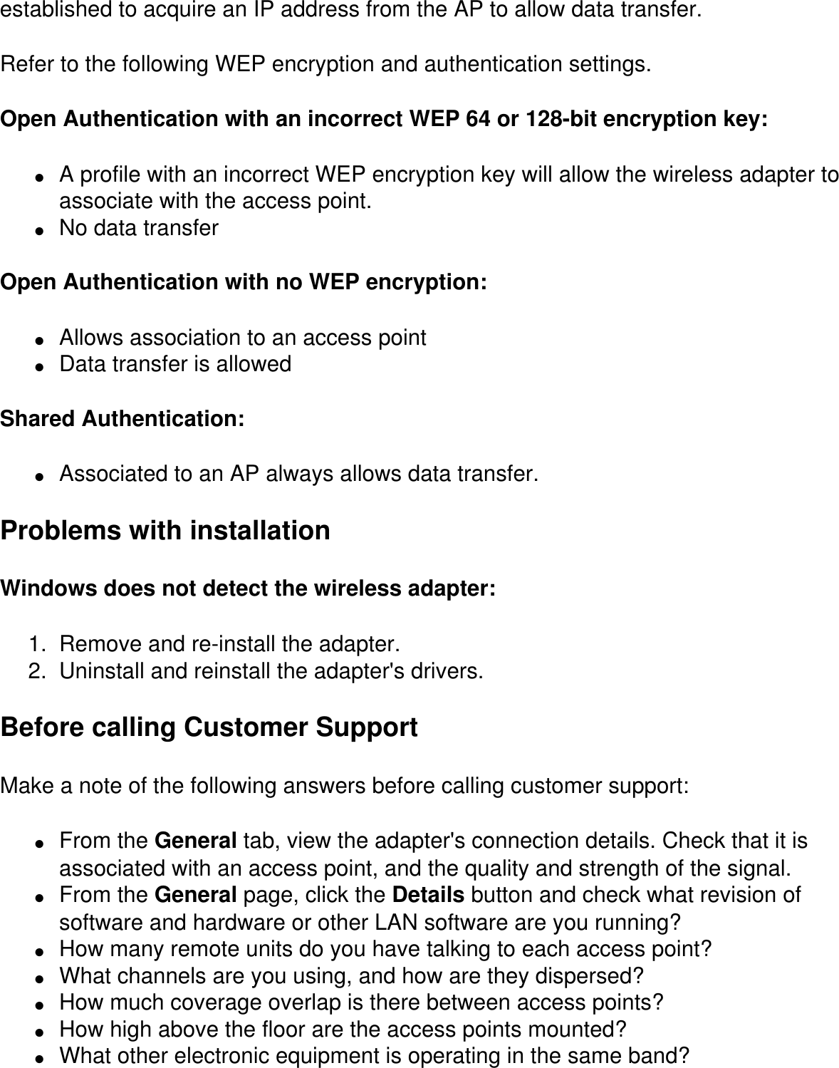 established to acquire an IP address from the AP to allow data transfer.Refer to the following WEP encryption and authentication settings.Open Authentication with an incorrect WEP 64 or 128-bit encryption key:●     A profile with an incorrect WEP encryption key will allow the wireless adapter to associate with the access point.●     No data transferOpen Authentication with no WEP encryption:●     Allows association to an access point●     Data transfer is allowedShared Authentication:●     Associated to an AP always allows data transfer.Problems with installationWindows does not detect the wireless adapter:1.  Remove and re-install the adapter.2.  Uninstall and reinstall the adapter&apos;s drivers.Before calling Customer SupportMake a note of the following answers before calling customer support:●     From the General tab, view the adapter&apos;s connection details. Check that it is associated with an access point, and the quality and strength of the signal.●     From the General page, click the Details button and check what revision of software and hardware or other LAN software are you running?●     How many remote units do you have talking to each access point?●     What channels are you using, and how are they dispersed?●     How much coverage overlap is there between access points?●     How high above the floor are the access points mounted?●     What other electronic equipment is operating in the same band?