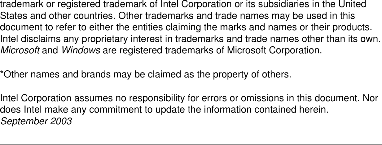 trademark or registered trademark of Intel Corporation or its subsidiaries in the United States and other countries. Other trademarks and trade names may be used in this document to refer to either the entities claiming the marks and names or their products. Intel disclaims any proprietary interest in trademarks and trade names other than its own. Microsoft and Windows are registered trademarks of Microsoft Corporation.*Other names and brands may be claimed as the property of others.Intel Corporation assumes no responsibility for errors or omissions in this document. Nor does Intel make any commitment to update the information contained herein.September 2003