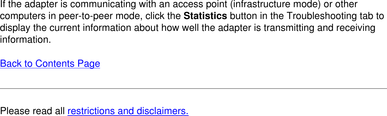 If the adapter is communicating with an access point (infrastructure mode) or othercomputers in peer-to-peer mode, click the Statistics button in the Troubleshooting tab to display the current information about how well the adapter is transmitting and receiving information.Back to Contents Page  Please read all restrictions and disclaimers.