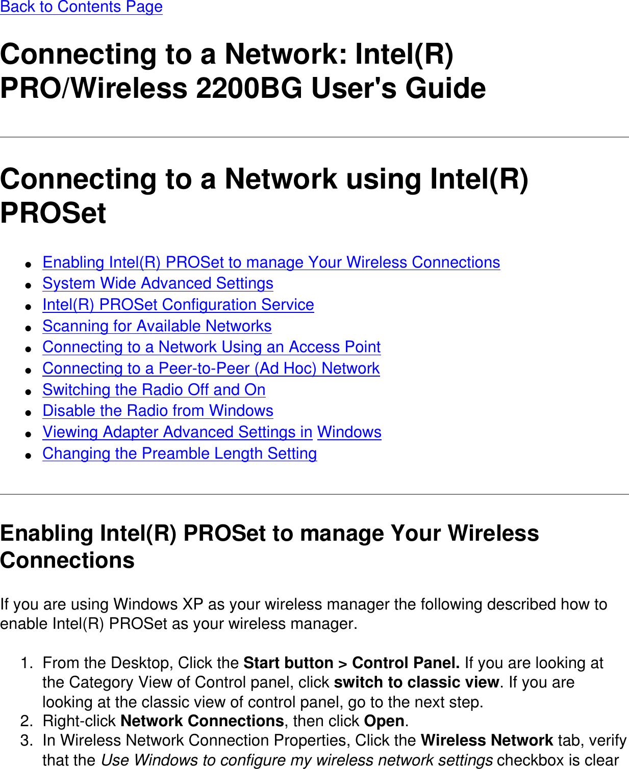 Back to Contents PageConnecting to a Network: Intel(R) PRO/Wireless 2200BG User&apos;s GuideConnecting to a Network using Intel(R) PROSet●     Enabling Intel(R) PROSet to manage Your Wireless Connections●     System Wide Advanced Settings●     Intel(R) PROSet Configuration Service●     Scanning for Available Networks●     Connecting to a Network Using an Access Point●     Connecting to a Peer-to-Peer (Ad Hoc) Network●     Switching the Radio Off and On●     Disable the Radio from Windows●     Viewing Adapter Advanced Settings in Windows●     Changing the Preamble Length SettingEnabling Intel(R) PROSet to manage Your Wireless ConnectionsIf you are using Windows XP as your wireless manager the following described how to enable Intel(R) PROSet as your wireless manager.1.  From the Desktop, Click the Start button &gt; Control Panel. If you are looking at the Category View of Control panel, click switch to classic view. If you are looking at the classic view of control panel, go to the next step.2.  Right-click Network Connections, then click Open.3.  In Wireless Network Connection Properties, Click the Wireless Network tab, verify that the Use Windows to configure my wireless network settings checkbox is clear 