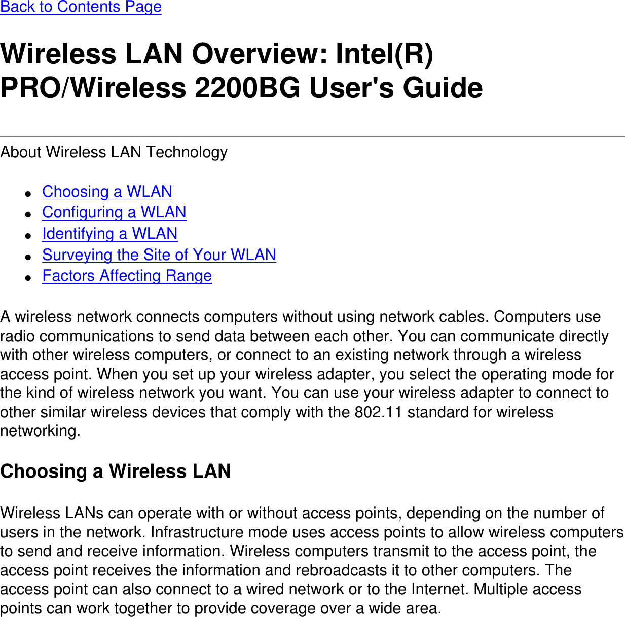 Back to Contents Page Wireless LAN Overview: Intel(R) PRO/Wireless 2200BG User&apos;s GuideAbout Wireless LAN Technology ●     Choosing a WLAN●     Configuring a WLAN●     Identifying a WLAN●     Surveying the Site of Your WLAN●     Factors Affecting RangeA wireless network connects computers without using network cables. Computers use radio communications to send data between each other. You can communicate directly with other wireless computers, or connect to an existing network through a wireless access point. When you set up your wireless adapter, you select the operating mode for the kind of wireless network you want. You can use your wireless adapter to connect to other similar wireless devices that comply with the 802.11 standard for wireless networking.Choosing a Wireless LANWireless LANs can operate with or without access points, depending on the number of users in the network. Infrastructure mode uses access points to allow wireless computers to send and receive information. Wireless computers transmit to the access point, the access point receives the information and rebroadcasts it to other computers. The access point can also connect to a wired network or to the Internet. Multiple access points can work together to provide coverage over a wide area.