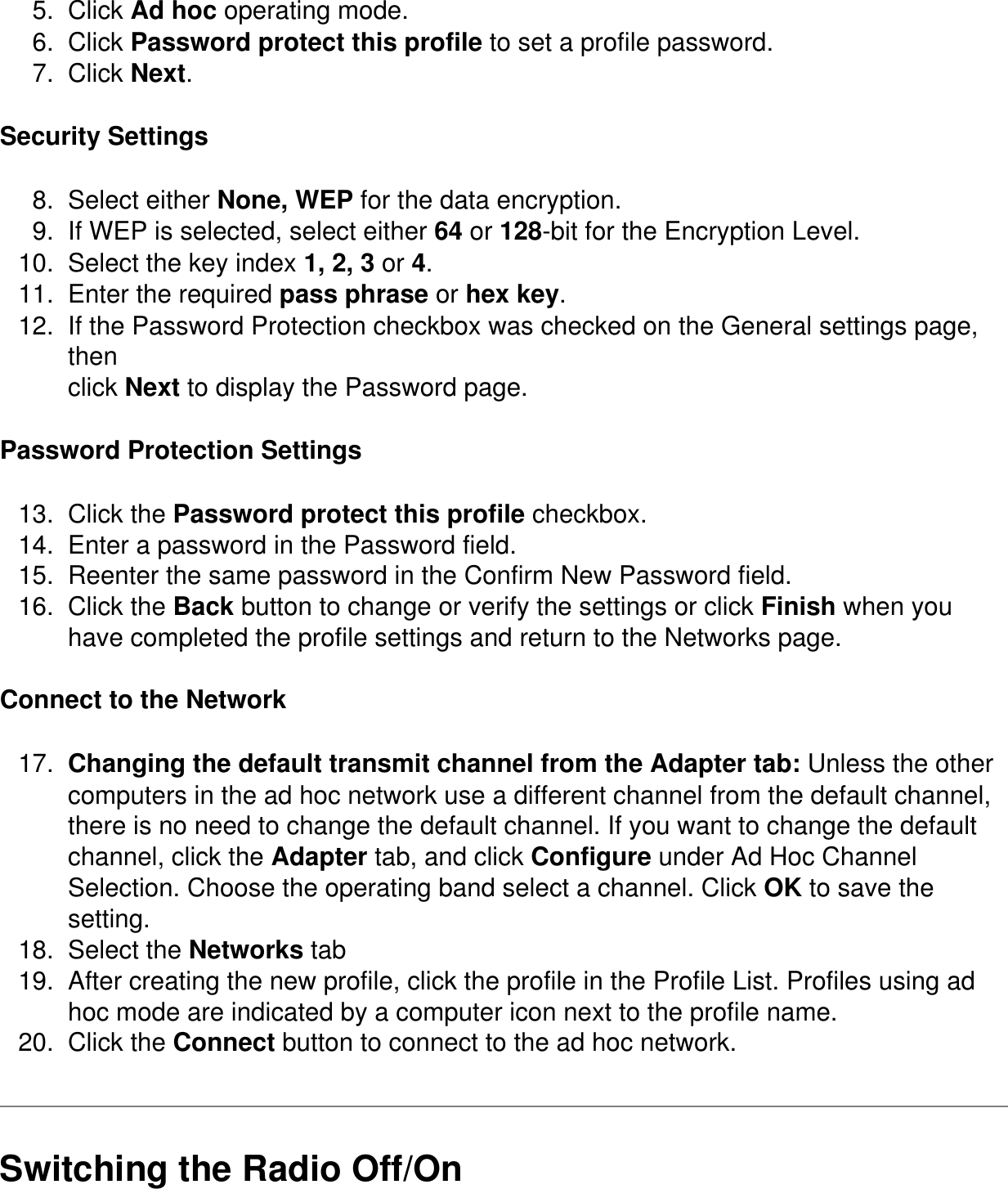 5.  Click Ad hoc operating mode.6.  Click Password protect this profile to set a profile password.7.  Click Next.Security Settings8.  Select either None, WEP for the data encryption.9.  If WEP is selected, select either 64 or 128-bit for the Encryption Level.10.  Select the key index 1, 2, 3 or 4.11.  Enter the required pass phrase or hex key.12.  If the Password Protection checkbox was checked on the General settings page, thenclick Next to display the Password page.Password Protection Settings13.  Click the Password protect this profile checkbox.14.  Enter a password in the Password field.15.  Reenter the same password in the Confirm New Password field.16.  Click the Back button to change or verify the settings or click Finish when you have completed the profile settings and return to the Networks page.Connect to the Network17.  Changing the default transmit channel from the Adapter tab: Unless the other computers in the ad hoc network use a different channel from the default channel, there is no need to change the default channel. If you want to change the default channel, click the Adapter tab, and click Configure under Ad Hoc Channel Selection. Choose the operating band select a channel. Click OK to save the setting.18.  Select the Networks tab19.  After creating the new profile, click the profile in the Profile List. Profiles using ad hoc mode are indicated by a computer icon next to the profile name.20.  Click the Connect button to connect to the ad hoc network.Switching the Radio Off/On