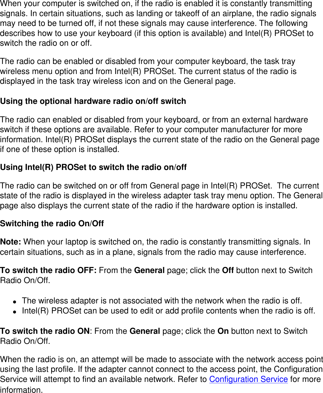 When your computer is switched on, if the radio is enabled it is constantly transmitting signals. In certain situations, such as landing or takeoff of an airplane, the radio signals may need to be turned off, if not these signals may cause interference. The following describes how to use your keyboard (if this option is available) and Intel(R) PROSet to switch the radio on or off.The radio can be enabled or disabled from your computer keyboard, the task tray wireless menu option and from Intel(R) PROSet. The current status of the radio is displayed in the task tray wireless icon and on the General page.Using the optional hardware radio on/off switchThe radio can enabled or disabled from your keyboard, or from an external hardware switch if these options are available. Refer to your computer manufacturer for more information. Intel(R) PROSet displays the current state of the radio on the General page if one of these option is installed.Using Intel(R) PROSet to switch the radio on/offThe radio can be switched on or off from General page in Intel(R) PROSet.  The current state of the radio is displayed in the wireless adapter task tray menu option. The General page also displays the current state of the radio if the hardware option is installed.Switching the radio On/OffNote: When your laptop is switched on, the radio is constantly transmitting signals. In certain situations, such as in a plane, signals from the radio may cause interference.To switch the radio OFF: From the General page; click the Off button next to Switch Radio On/Off. ●     The wireless adapter is not associated with the network when the radio is off.●     Intel(R) PROSet can be used to edit or add profile contents when the radio is off.To switch the radio ON: From the General page; click the On button next to Switch Radio On/Off.When the radio is on, an attempt will be made to associate with the network access point using the last profile. If the adapter cannot connect to the access point, the Configuration Service will attempt to find an available network. Refer to Configuration Service for more information.