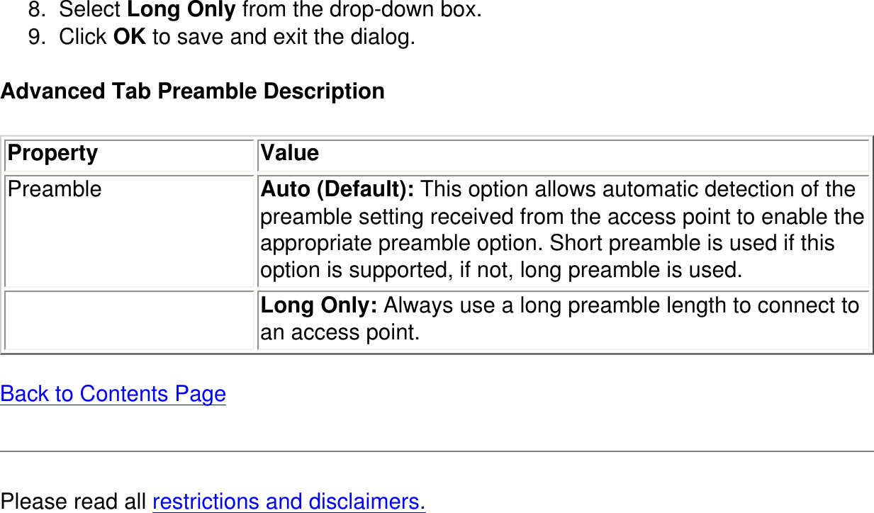 8.  Select Long Only from the drop-down box.9.  Click OK to save and exit the dialog.Advanced Tab Preamble DescriptionProperty ValuePreamble Auto (Default): This option allows automatic detection of the preamble setting received from the access point to enable the appropriate preamble option. Short preamble is used if this option is supported, if not, long preamble is used. Long Only: Always use a long preamble length to connect to an access point.  Back to Contents PagePlease read all restrictions and disclaimers.