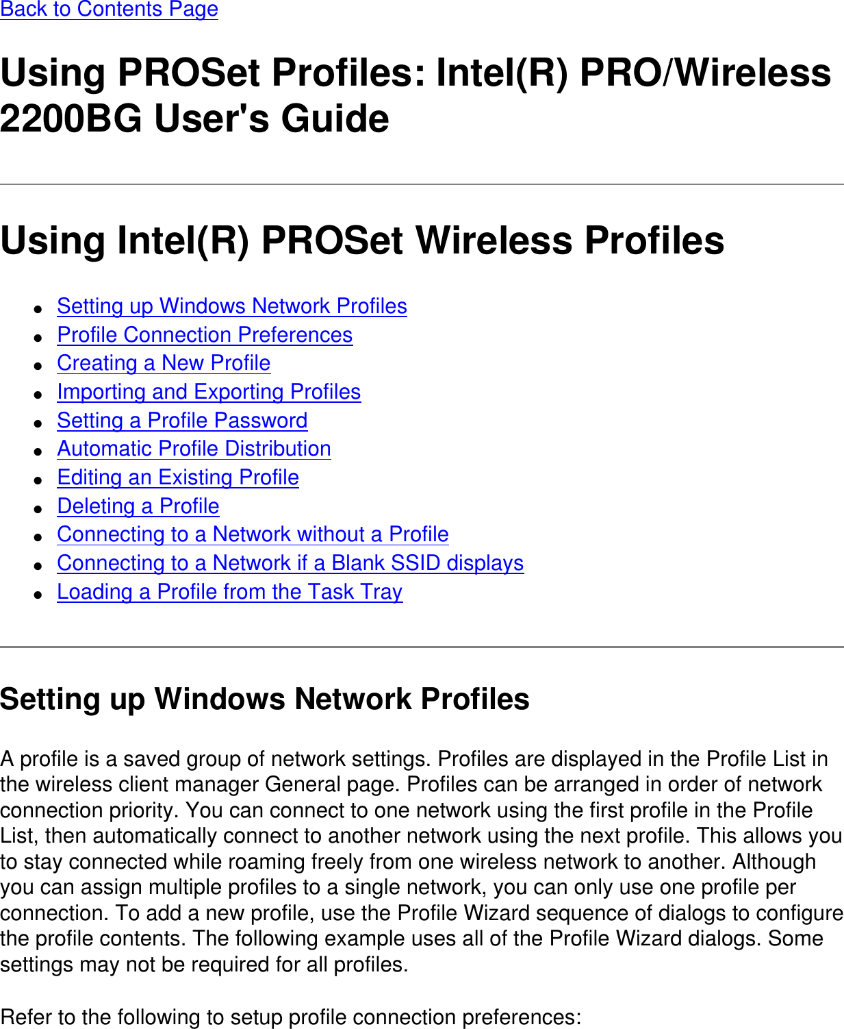 Back to Contents PageUsing PROSet Profiles: Intel(R) PRO/Wireless 2200BG User&apos;s GuideUsing Intel(R) PROSet Wireless Profiles●     Setting up Windows Network Profiles●     Profile Connection Preferences●     Creating a New Profile●     Importing and Exporting Profiles●     Setting a Profile Password●     Automatic Profile Distribution●     Editing an Existing Profile●     Deleting a Profile●     Connecting to a Network without a Profile●     Connecting to a Network if a Blank SSID displays●     Loading a Profile from the Task TraySetting up Windows Network ProfilesA profile is a saved group of network settings. Profiles are displayed in the Profile List in the wireless client manager General page. Profiles can be arranged in order of network connection priority. You can connect to one network using the first profile in the Profile List, then automatically connect to another network using the next profile. This allows you to stay connected while roaming freely from one wireless network to another. Although you can assign multiple profiles to a single network, you can only use one profile per connection. To add a new profile, use the Profile Wizard sequence of dialogs to configure the profile contents. The following example uses all of the Profile Wizard dialogs. Some settings may not be required for all profiles.Refer to the following to setup profile connection preferences: