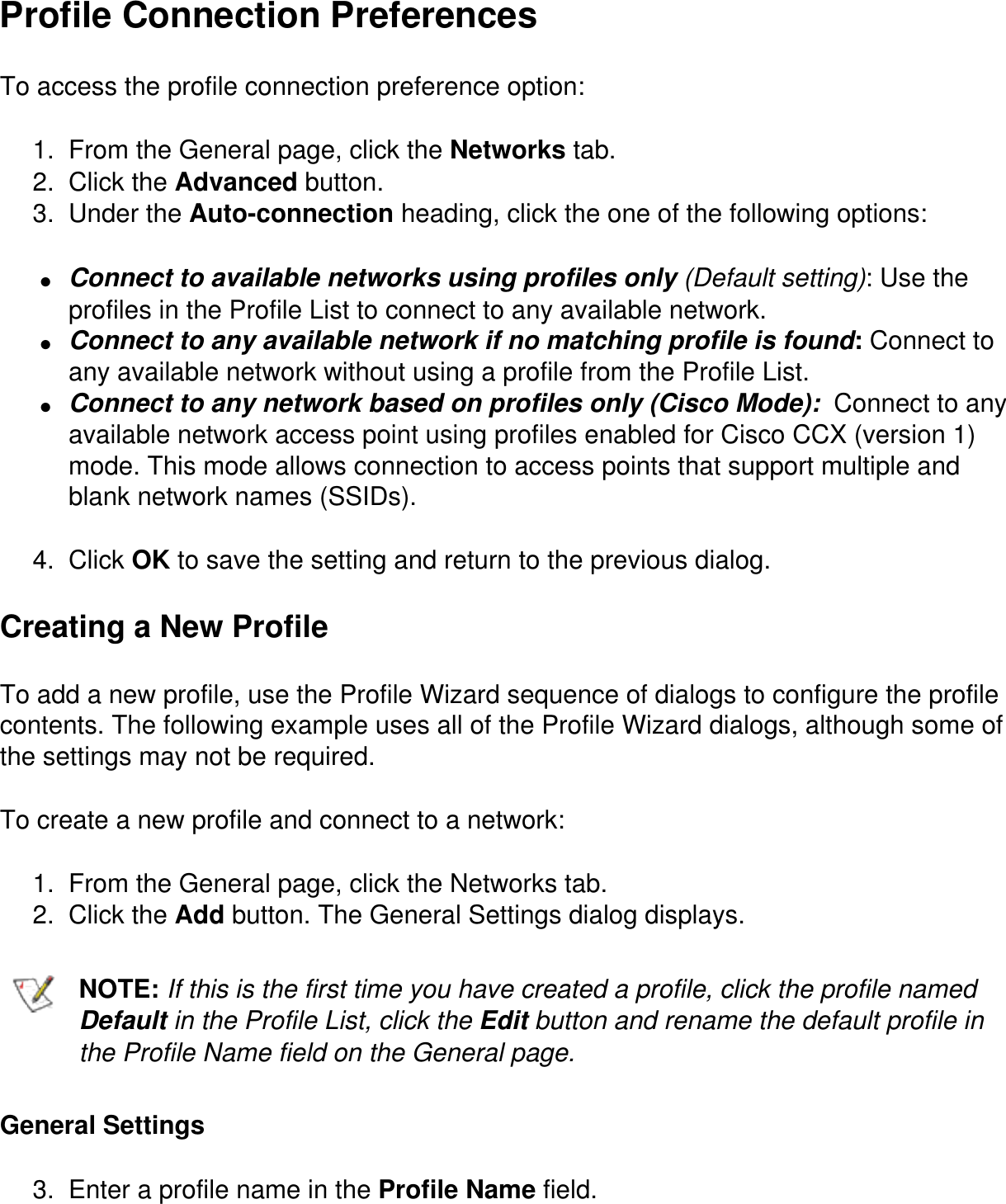 Profile Connection PreferencesTo access the profile connection preference option:1.  From the General page, click the Networks tab.2.  Click the Advanced button.3.  Under the Auto-connection heading, click the one of the following options:●     Connect to available networks using profiles only (Default setting): Use the profiles in the Profile List to connect to any available network.●     Connect to any available network if no matching profile is found: Connect to any available network without using a profile from the Profile List.●     Connect to any network based on profiles only (Cisco Mode):  Connect to any available network access point using profiles enabled for Cisco CCX (version 1) mode. This mode allows connection to access points that support multiple and blank network names (SSIDs).4.  Click OK to save the setting and return to the previous dialog.Creating a New ProfileTo add a new profile, use the Profile Wizard sequence of dialogs to configure the profile contents. The following example uses all of the Profile Wizard dialogs, although some of the settings may not be required.To create a new profile and connect to a network:1.  From the General page, click the Networks tab.2.  Click the Add button. The General Settings dialog displays.NOTE: If this is the first time you have created a profile, click the profile named Default in the Profile List, click the Edit button and rename the default profile in the Profile Name field on the General page.General Settings3.  Enter a profile name in the Profile Name field.