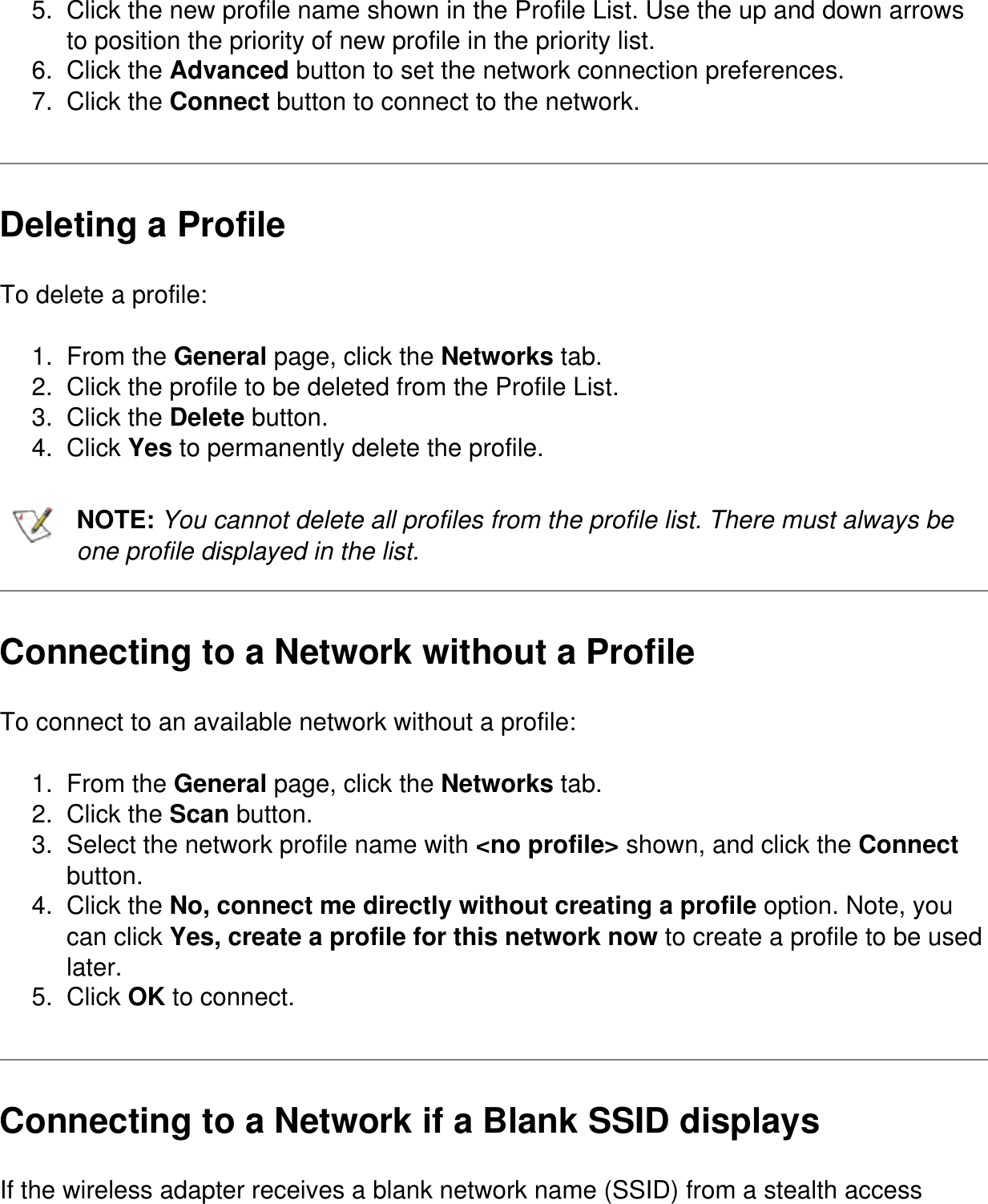 5.  Click the new profile name shown in the Profile List. Use the up and down arrows to position the priority of new profile in the priority list.6.  Click the Advanced button to set the network connection preferences.7.  Click the Connect button to connect to the network.Deleting a ProfileTo delete a profile:1.  From the General page, click the Networks tab.2.  Click the profile to be deleted from the Profile List.3.  Click the Delete button.4.  Click Yes to permanently delete the profile.NOTE: You cannot delete all profiles from the profile list. There must always be one profile displayed in the list.Connecting to a Network without a ProfileTo connect to an available network without a profile:1.  From the General page, click the Networks tab.2.  Click the Scan button.3.  Select the network profile name with &lt;no profile&gt; shown, and click the Connect button.4.  Click the No, connect me directly without creating a profile option. Note, you can click Yes, create a profile for this network now to create a profile to be used later.5.  Click OK to connect.Connecting to a Network if a Blank SSID displaysIf the wireless adapter receives a blank network name (SSID) from a stealth access 