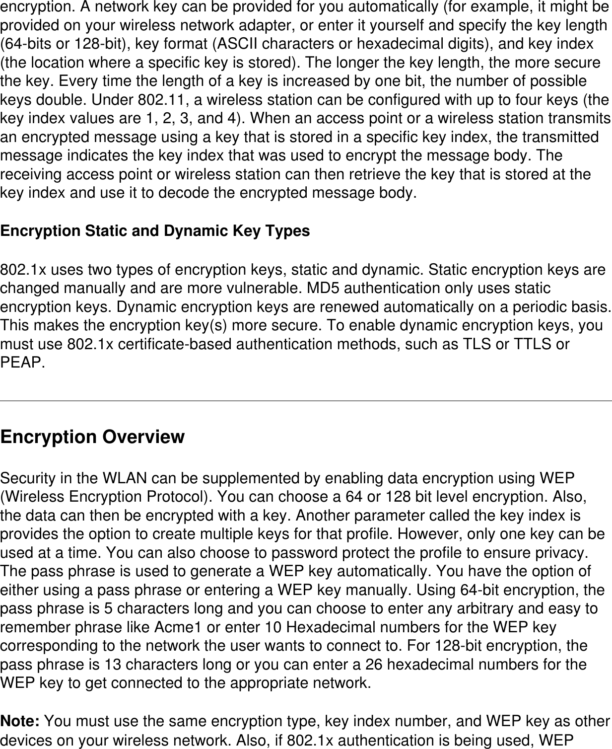 encryption. A network key can be provided for you automatically (for example, it might be provided on your wireless network adapter, or enter it yourself and specify the key length (64-bits or 128-bit), key format (ASCII characters or hexadecimal digits), and key index (the location where a specific key is stored). The longer the key length, the more secure the key. Every time the length of a key is increased by one bit, the number of possible keys double. Under 802.11, a wireless station can be configured with up to four keys (the key index values are 1, 2, 3, and 4). When an access point or a wireless station transmits an encrypted message using a key that is stored in a specific key index, the transmitted message indicates the key index that was used to encrypt the message body. The receiving access point or wireless station can then retrieve the key that is stored at the key index and use it to decode the encrypted message body.Encryption Static and Dynamic Key Types802.1x uses two types of encryption keys, static and dynamic. Static encryption keys are changed manually and are more vulnerable. MD5 authentication only uses static encryption keys. Dynamic encryption keys are renewed automatically on a periodic basis. This makes the encryption key(s) more secure. To enable dynamic encryption keys, you must use 802.1x certificate-based authentication methods, such as TLS or TTLS or PEAP.Encryption OverviewSecurity in the WLAN can be supplemented by enabling data encryption using WEP (Wireless Encryption Protocol). You can choose a 64 or 128 bit level encryption. Also, the data can then be encrypted with a key. Another parameter called the key index is provides the option to create multiple keys for that profile. However, only one key can be used at a time. You can also choose to password protect the profile to ensure privacy. The pass phrase is used to generate a WEP key automatically. You have the option of either using a pass phrase or entering a WEP key manually. Using 64-bit encryption, the pass phrase is 5 characters long and you can choose to enter any arbitrary and easy to remember phrase like Acme1 or enter 10 Hexadecimal numbers for the WEP key corresponding to the network the user wants to connect to. For 128-bit encryption, the pass phrase is 13 characters long or you can enter a 26 hexadecimal numbers for the WEP key to get connected to the appropriate network.Note: You must use the same encryption type, key index number, and WEP key as other devices on your wireless network. Also, if 802.1x authentication is being used, WEP 