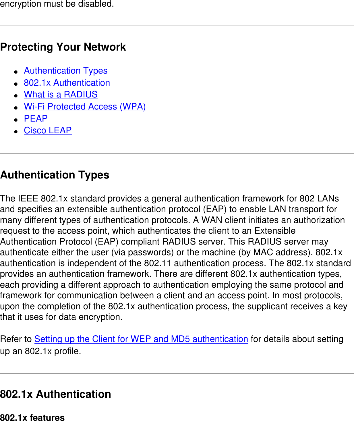encryption must be disabled.Protecting Your Network●     Authentication Types●     802.1x Authentication●     What is a RADIUS●     Wi-Fi Protected Access (WPA)●     PEAP●     Cisco LEAPAuthentication TypesThe IEEE 802.1x standard provides a general authentication framework for 802 LANs and specifies an extensible authentication protocol (EAP) to enable LAN transport for many different types of authentication protocols. A WAN client initiates an authorization request to the access point, which authenticates the client to an Extensible Authentication Protocol (EAP) compliant RADIUS server. This RADIUS server may authenticate either the user (via passwords) or the machine (by MAC address). 802.1x authentication is independent of the 802.11 authentication process. The 802.1x standard provides an authentication framework. There are different 802.1x authentication types, each providing a different approach to authentication employing the same protocol and framework for communication between a client and an access point. In most protocols, upon the completion of the 802.1x authentication process, the supplicant receives a key that it uses for data encryption. Refer to Setting up the Client for WEP and MD5 authentication for details about setting up an 802.1x profile.802.1x Authentication802.1x features