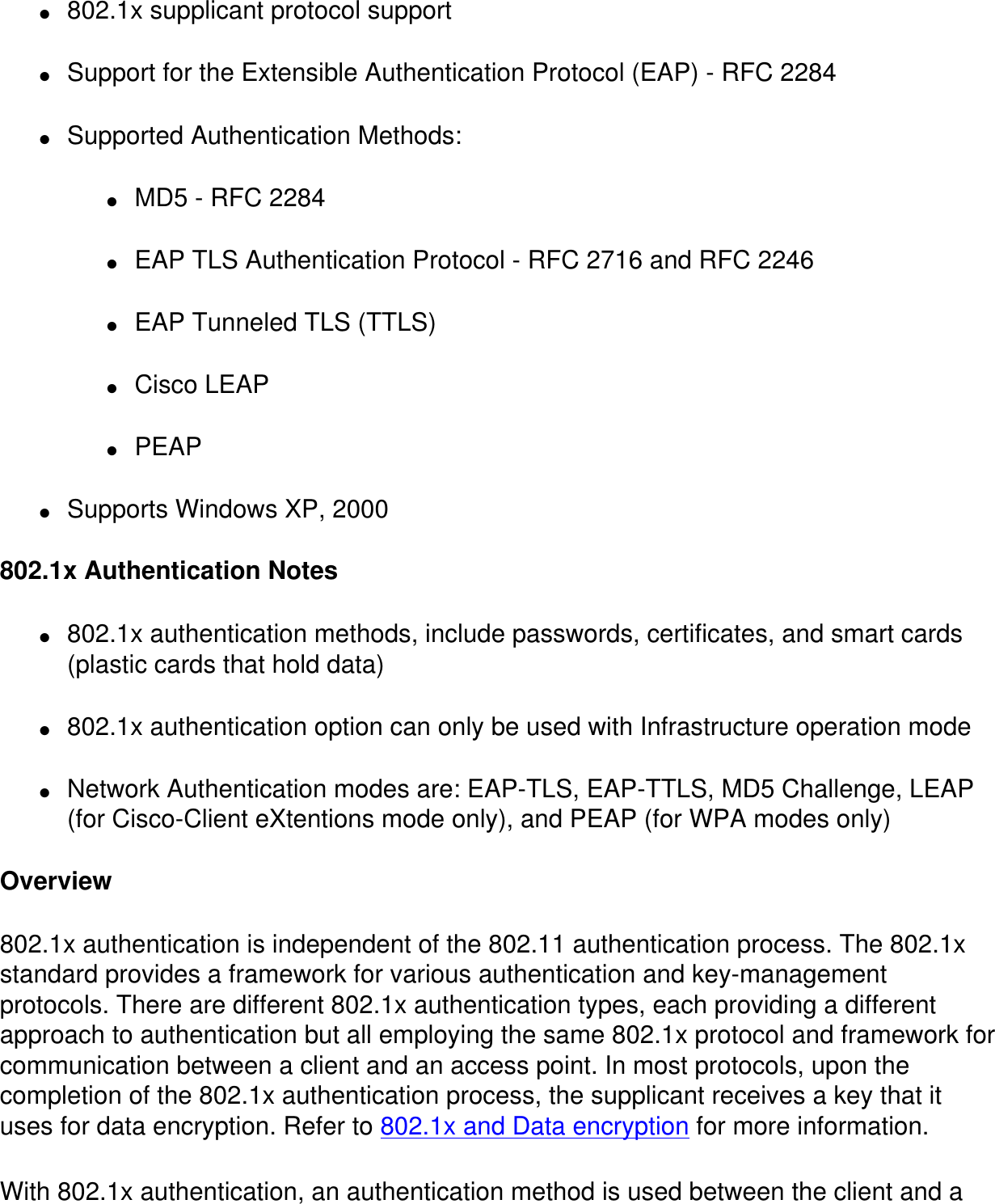 ●     802.1x supplicant protocol support●     Support for the Extensible Authentication Protocol (EAP) - RFC 2284●     Supported Authentication Methods:●     MD5 - RFC 2284●     EAP TLS Authentication Protocol - RFC 2716 and RFC 2246●     EAP Tunneled TLS (TTLS)●     Cisco LEAP●     PEAP●     Supports Windows XP, 2000  802.1x Authentication Notes●     802.1x authentication methods, include passwords, certificates, and smart cards (plastic cards that hold data)●     802.1x authentication option can only be used with Infrastructure operation mode●     Network Authentication modes are: EAP-TLS, EAP-TTLS, MD5 Challenge, LEAP (for Cisco-Client eXtentions mode only), and PEAP (for WPA modes only)Overview802.1x authentication is independent of the 802.11 authentication process. The 802.1x standard provides a framework for various authentication and key-management protocols. There are different 802.1x authentication types, each providing a different approach to authentication but all employing the same 802.1x protocol and framework for communication between a client and an access point. In most protocols, upon the completion of the 802.1x authentication process, the supplicant receives a key that it uses for data encryption. Refer to 802.1x and Data encryption for more information.With 802.1x authentication, an authentication method is used between the client and a 