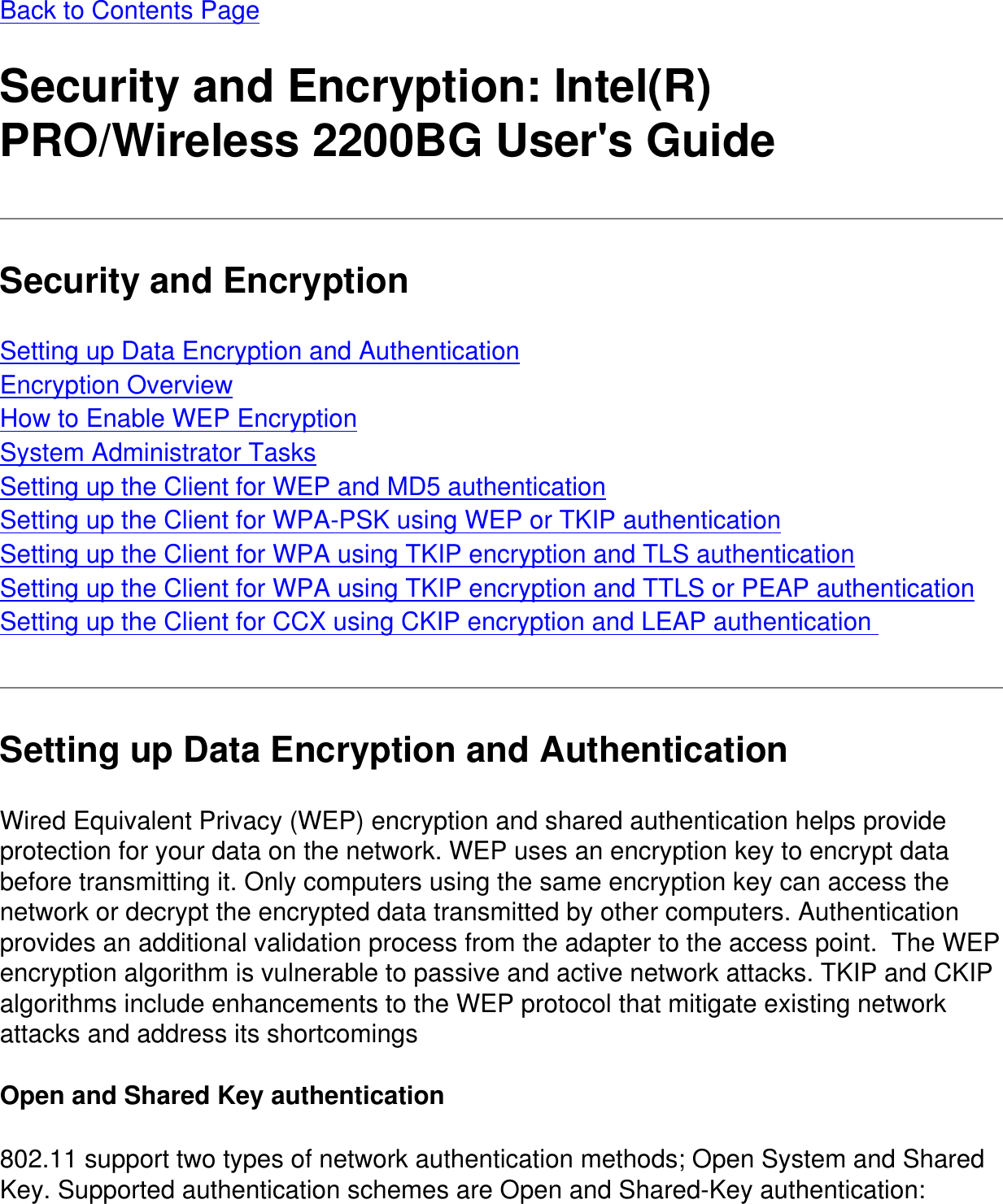 Back to Contents Page Security and Encryption: Intel(R) PRO/Wireless 2200BG User&apos;s GuideSecurity and EncryptionSetting up Data Encryption and AuthenticationEncryption OverviewHow to Enable WEP EncryptionSystem Administrator TasksSetting up the Client for WEP and MD5 authenticationSetting up the Client for WPA-PSK using WEP or TKIP authenticationSetting up the Client for WPA using TKIP encryption and TLS authenticationSetting up the Client for WPA using TKIP encryption and TTLS or PEAP authenticationSetting up the Client for CCX using CKIP encryption and LEAP authentication Setting up Data Encryption and AuthenticationWired Equivalent Privacy (WEP) encryption and shared authentication helps provide protection for your data on the network. WEP uses an encryption key to encrypt data before transmitting it. Only computers using the same encryption key can access the network or decrypt the encrypted data transmitted by other computers. Authentication provides an additional validation process from the adapter to the access point.  The WEP encryption algorithm is vulnerable to passive and active network attacks. TKIP and CKIP algorithms include enhancements to the WEP protocol that mitigate existing network attacks and address its shortcomings Open and Shared Key authentication802.11 support two types of network authentication methods; Open System and Shared Key. Supported authentication schemes are Open and Shared-Key authentication:
