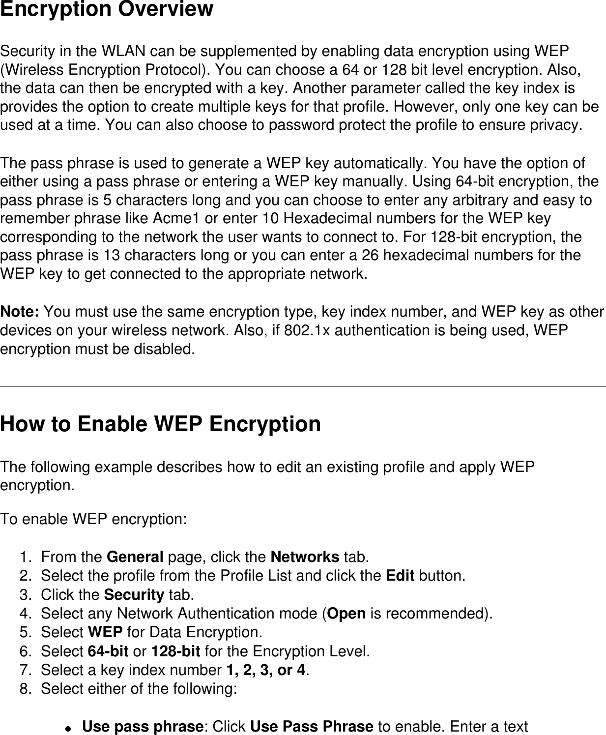 Encryption OverviewSecurity in the WLAN can be supplemented by enabling data encryption using WEP (Wireless Encryption Protocol). You can choose a 64 or 128 bit level encryption. Also, the data can then be encrypted with a key. Another parameter called the key index is provides the option to create multiple keys for that profile. However, only one key can be used at a time. You can also choose to password protect the profile to ensure privacy.The pass phrase is used to generate a WEP key automatically. You have the option of either using a pass phrase or entering a WEP key manually. Using 64-bit encryption, the pass phrase is 5 characters long and you can choose to enter any arbitrary and easy to remember phrase like Acme1 or enter 10 Hexadecimal numbers for the WEP key corresponding to the network the user wants to connect to. For 128-bit encryption, the pass phrase is 13 characters long or you can enter a 26 hexadecimal numbers for the WEP key to get connected to the appropriate network.Note: You must use the same encryption type, key index number, and WEP key as other devices on your wireless network. Also, if 802.1x authentication is being used, WEP encryption must be disabled. How to Enable WEP EncryptionThe following example describes how to edit an existing profile and apply WEP encryption.To enable WEP encryption:1.  From the General page, click the Networks tab.2.  Select the profile from the Profile List and click the Edit button.3.  Click the Security tab.4.  Select any Network Authentication mode (Open is recommended).5.  Select WEP for Data Encryption.6.  Select 64-bit or 128-bit for the Encryption Level.7.  Select a key index number 1, 2, 3, or 4. 8.  Select either of the following:●     Use pass phrase: Click Use Pass Phrase to enable. Enter a text 