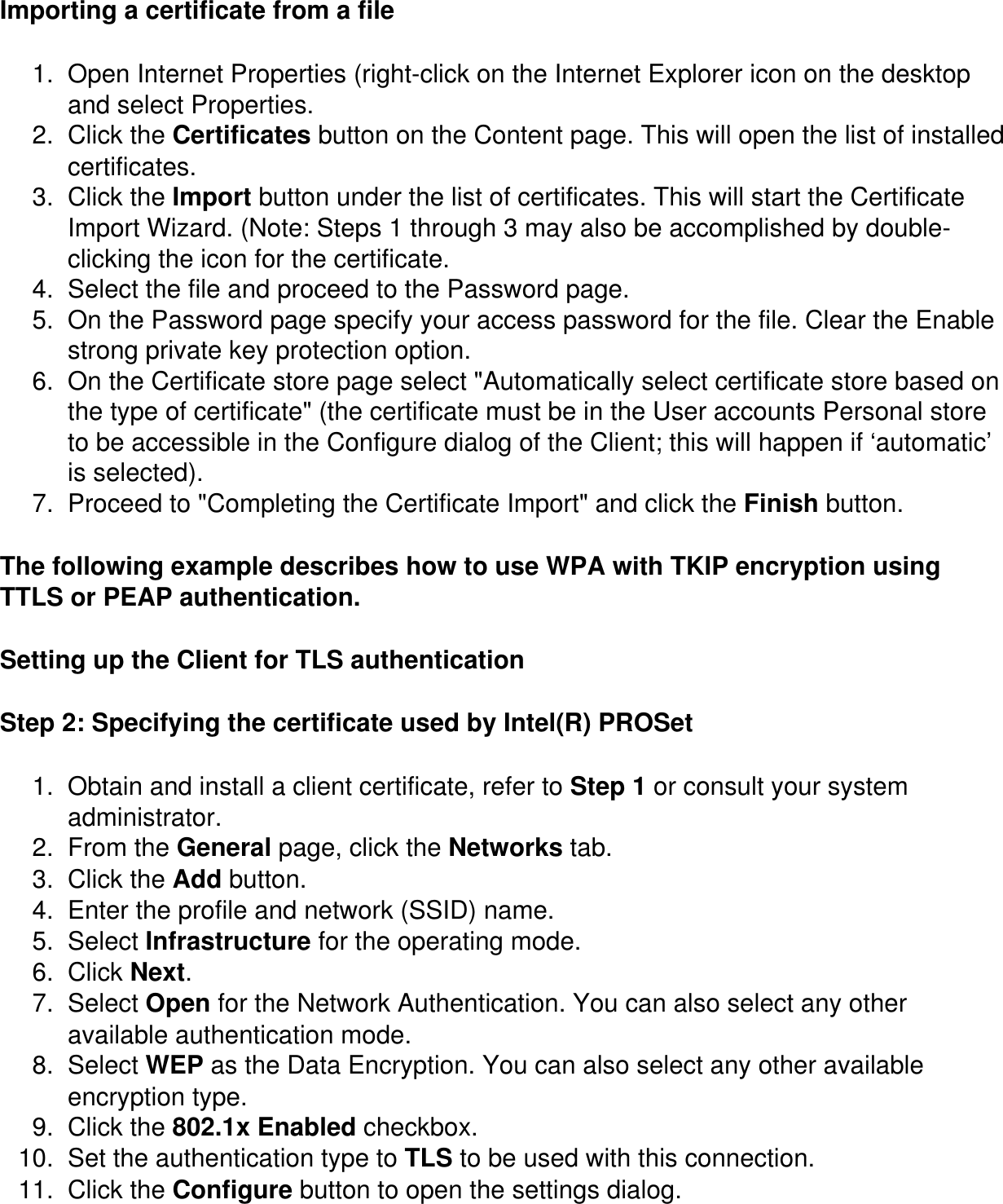 Importing a certificate from a file1.  Open Internet Properties (right-click on the Internet Explorer icon on the desktop and select Properties.2.  Click the Certificates button on the Content page. This will open the list of installed certificates.3.  Click the Import button under the list of certificates. This will start the Certificate Import Wizard. (Note: Steps 1 through 3 may also be accomplished by double-clicking the icon for the certificate.4.  Select the file and proceed to the Password page.5.  On the Password page specify your access password for the file. Clear the Enable strong private key protection option.6.  On the Certificate store page select &quot;Automatically select certificate store based on the type of certificate&quot; (the certificate must be in the User accounts Personal store to be accessible in the Configure dialog of the Client; this will happen if ‘automatic’ is selected).7.  Proceed to &quot;Completing the Certificate Import&quot; and click the Finish button.The following example describes how to use WPA with TKIP encryption using TTLS or PEAP authentication. Setting up the Client for TLS authenticationStep 2: Specifying the certificate used by Intel(R) PROSet1.  Obtain and install a client certificate, refer to Step 1 or consult your system administrator. 2.  From the General page, click the Networks tab. 3.  Click the Add button. 4.  Enter the profile and network (SSID) name. 5.  Select Infrastructure for the operating mode. 6.  Click Next. 7.  Select Open for the Network Authentication. You can also select any other available authentication mode. 8.  Select WEP as the Data Encryption. You can also select any other available encryption type. 9.  Click the 802.1x Enabled checkbox. 10.  Set the authentication type to TLS to be used with this connection. 11.  Click the Configure button to open the settings dialog. 