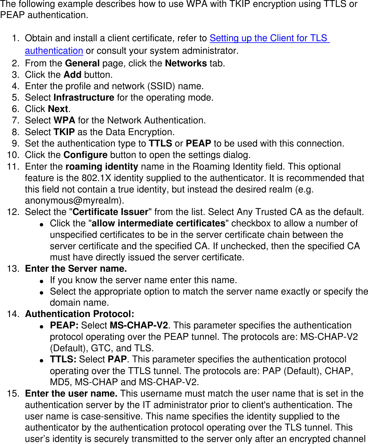 The following example describes how to use WPA with TKIP encryption using TTLS or PEAP authentication. 1.  Obtain and install a client certificate, refer to Setting up the Client for TLS authentication or consult your system administrator. 2.  From the General page, click the Networks tab. 3.  Click the Add button. 4.  Enter the profile and network (SSID) name. 5.  Select Infrastructure for the operating mode. 6.  Click Next. 7.  Select WPA for the Network Authentication. 8.  Select TKIP as the Data Encryption. 9.  Set the authentication type to TTLS or PEAP to be used with this connection. 10.  Click the Configure button to open the settings dialog. 11.  Enter the roaming identity name in the Roaming Identity field. This optional feature is the 802.1X identity supplied to the authenticator. It is recommended that this field not contain a true identity, but instead the desired realm (e.g. anonymous@myrealm). 12.  Select the &quot;Certificate Issuer&quot; from the list. Select Any Trusted CA as the default. ●     Click the &quot;allow intermediate certificates&quot; checkbox to allow a number of unspecified certificates to be in the server certificate chain between the server certificate and the specified CA. If unchecked, then the specified CA must have directly issued the server certificate. 13.  Enter the Server name. ●     If you know the server name enter this name. ●     Select the appropriate option to match the server name exactly or specify the domain name. 14.  Authentication Protocol: ●     PEAP: Select MS-CHAP-V2. This parameter specifies the authentication protocol operating over the PEAP tunnel. The protocols are: MS-CHAP-V2 (Default), GTC, and TLS. ●     TTLS: Select PAP. This parameter specifies the authentication protocol operating over the TTLS tunnel. The protocols are: PAP (Default), CHAP, MD5, MS-CHAP and MS-CHAP-V2.15.  Enter the user name. This username must match the user name that is set in the authentication server by the IT administrator prior to client&apos;s authentication. The user name is case-sensitive. This name specifies the identity supplied to the authenticator by the authentication protocol operating over the TLS tunnel. This user’s identity is securely transmitted to the server only after an encrypted channel 
