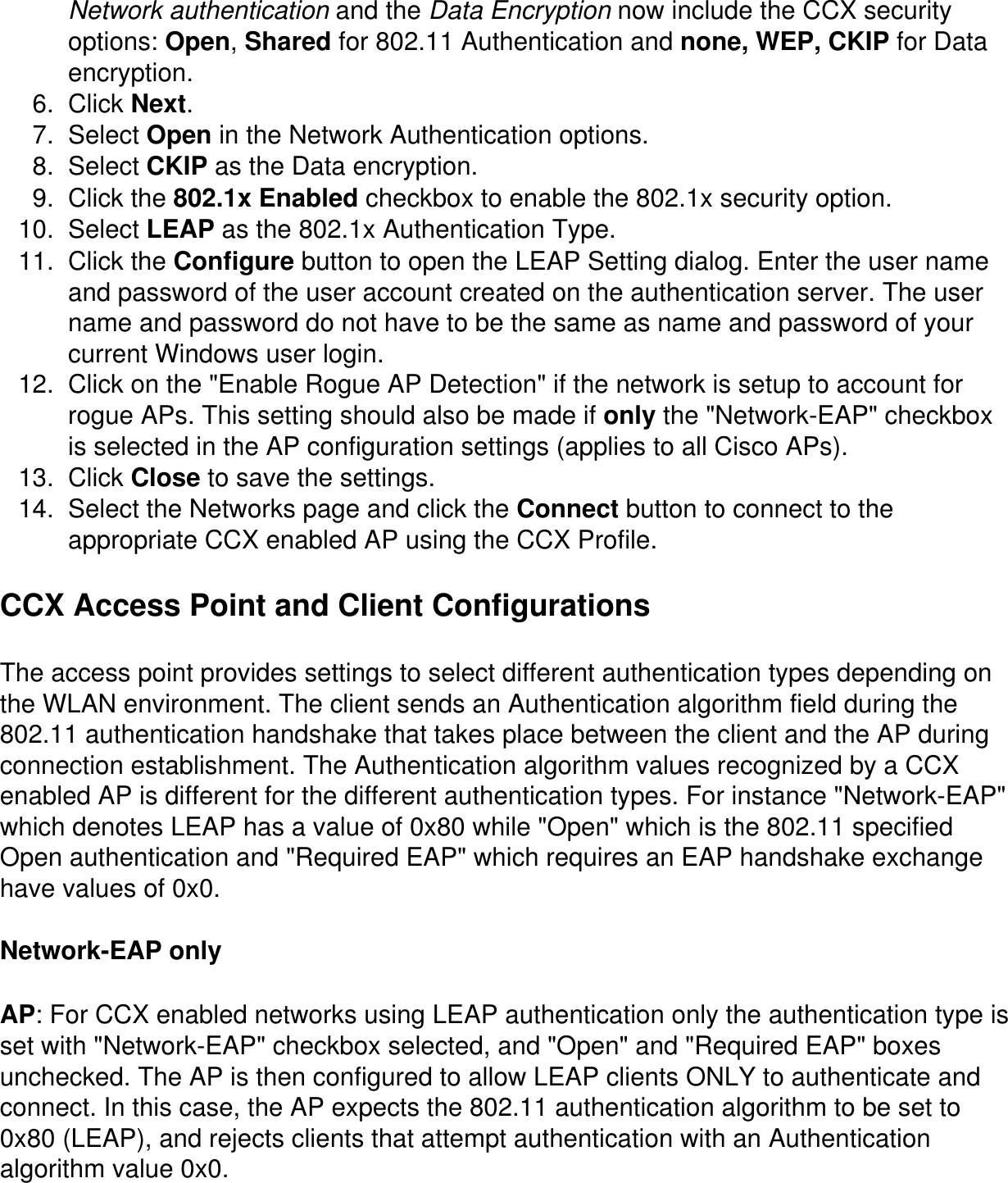 Network authentication and the Data Encryption now include the CCX security options: Open, Shared for 802.11 Authentication and none, WEP, CKIP for Data encryption. 6.  Click Next.7.  Select Open in the Network Authentication options.8.  Select CKIP as the Data encryption. 9.  Click the 802.1x Enabled checkbox to enable the 802.1x security option. 10.  Select LEAP as the 802.1x Authentication Type. 11.  Click the Configure button to open the LEAP Setting dialog. Enter the user name and password of the user account created on the authentication server. The user name and password do not have to be the same as name and password of your current Windows user login.  12.  Click on the &quot;Enable Rogue AP Detection&quot; if the network is setup to account for rogue APs. This setting should also be made if only the &quot;Network-EAP&quot; checkbox is selected in the AP configuration settings (applies to all Cisco APs).13.  Click Close to save the settings.  14.  Select the Networks page and click the Connect button to connect to the appropriate CCX enabled AP using the CCX Profile.CCX Access Point and Client ConfigurationsThe access point provides settings to select different authentication types depending on the WLAN environment. The client sends an Authentication algorithm field during the 802.11 authentication handshake that takes place between the client and the AP during connection establishment. The Authentication algorithm values recognized by a CCX enabled AP is different for the different authentication types. For instance &quot;Network-EAP&quot; which denotes LEAP has a value of 0x80 while &quot;Open&quot; which is the 802.11 specified Open authentication and &quot;Required EAP&quot; which requires an EAP handshake exchange have values of 0x0.Network-EAP onlyAP: For CCX enabled networks using LEAP authentication only the authentication type is set with &quot;Network-EAP&quot; checkbox selected, and &quot;Open&quot; and &quot;Required EAP&quot; boxes unchecked. The AP is then configured to allow LEAP clients ONLY to authenticate and connect. In this case, the AP expects the 802.11 authentication algorithm to be set to 0x80 (LEAP), and rejects clients that attempt authentication with an Authentication algorithm value 0x0.