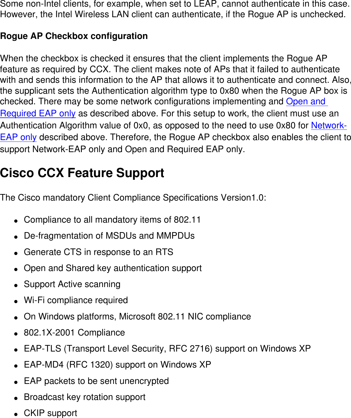 Some non-Intel clients, for example, when set to LEAP, cannot authenticate in this case. However, the Intel Wireless LAN client can authenticate, if the Rogue AP is unchecked.  Rogue AP Checkbox configurationWhen the checkbox is checked it ensures that the client implements the Rogue AP feature as required by CCX. The client makes note of APs that it failed to authenticate with and sends this information to the AP that allows it to authenticate and connect. Also, the supplicant sets the Authentication algorithm type to 0x80 when the Rogue AP box is checked. There may be some network configurations implementing and Open and Required EAP only as described above. For this setup to work, the client must use an Authentication Algorithm value of 0x0, as opposed to the need to use 0x80 for Network-EAP only described above. Therefore, the Rogue AP checkbox also enables the client to support Network-EAP only and Open and Required EAP only. Cisco CCX Feature SupportThe Cisco mandatory Client Compliance Specifications Version1.0:●     Compliance to all mandatory items of 802.11●     De-fragmentation of MSDUs and MMPDUs●     Generate CTS in response to an RTS●     Open and Shared key authentication support●     Support Active scanning●     Wi-Fi compliance required●     On Windows platforms, Microsoft 802.11 NIC compliance●     802.1X-2001 Compliance●     EAP-TLS (Transport Level Security, RFC 2716) support on Windows XP●     EAP-MD4 (RFC 1320) support on Windows XP●     EAP packets to be sent unencrypted●     Broadcast key rotation support●     CKIP support