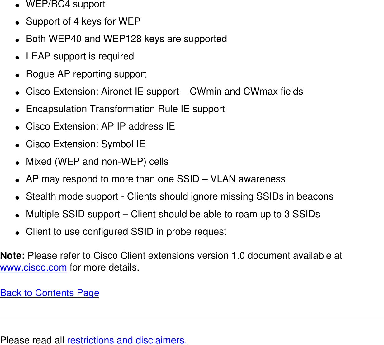 ●     WEP/RC4 support●     Support of 4 keys for WEP●     Both WEP40 and WEP128 keys are supported●     LEAP support is required●     Rogue AP reporting support●     Cisco Extension: Aironet IE support – CWmin and CWmax fields●     Encapsulation Transformation Rule IE support●     Cisco Extension: AP IP address IE●     Cisco Extension: Symbol IE●     Mixed (WEP and non-WEP) cells●     AP may respond to more than one SSID – VLAN awareness●     Stealth mode support - Clients should ignore missing SSIDs in beacons●     Multiple SSID support – Client should be able to roam up to 3 SSIDs●     Client to use configured SSID in probe requestNote: Please refer to Cisco Client extensions version 1.0 document available at www.cisco.com for more details. Back to Contents Page Please read all restrictions and disclaimers.
