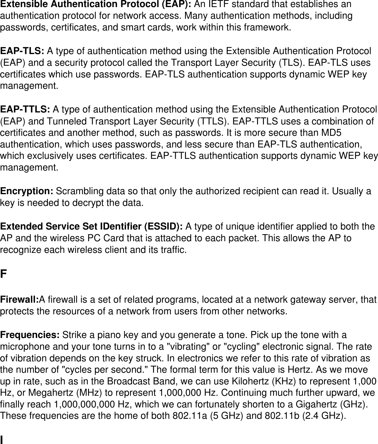 Extensible Authentication Protocol (EAP): An IETF standard that establishes an authentication protocol for network access. Many authentication methods, including passwords, certificates, and smart cards, work within this framework.EAP-TLS: A type of authentication method using the Extensible Authentication Protocol (EAP) and a security protocol called the Transport Layer Security (TLS). EAP-TLS uses certificates which use passwords. EAP-TLS authentication supports dynamic WEP key management.EAP-TTLS: A type of authentication method using the Extensible Authentication Protocol (EAP) and Tunneled Transport Layer Security (TTLS). EAP-TTLS uses a combination of certificates and another method, such as passwords. It is more secure than MD5 authentication, which uses passwords, and less secure than EAP-TLS authentication, which exclusively uses certificates. EAP-TTLS authentication supports dynamic WEP key management.Encryption: Scrambling data so that only the authorized recipient can read it. Usually a key is needed to decrypt the data.Extended Service Set IDentifier (ESSID): A type of unique identifier applied to both the AP and the wireless PC Card that is attached to each packet. This allows the AP to recognize each wireless client and its traffic.FFirewall:A firewall is a set of related programs, located at a network gateway server, that protects the resources of a network from users from other networks.Frequencies: Strike a piano key and you generate a tone. Pick up the tone with a microphone and your tone turns in to a &quot;vibrating&quot; or &quot;cycling&quot; electronic signal. The rate of vibration depends on the key struck. In electronics we refer to this rate of vibration as the number of &quot;cycles per second.&quot; The formal term for this value is Hertz. As we move up in rate, such as in the Broadcast Band, we can use Kilohertz (KHz) to represent 1,000 Hz, or Megahertz (MHz) to represent 1,000,000 Hz. Continuing much further upward, we finally reach 1,000,000,000 Hz, which we can fortunately shorten to a Gigahertz (GHz). These frequencies are the home of both 802.11a (5 GHz) and 802.11b (2.4 GHz).I