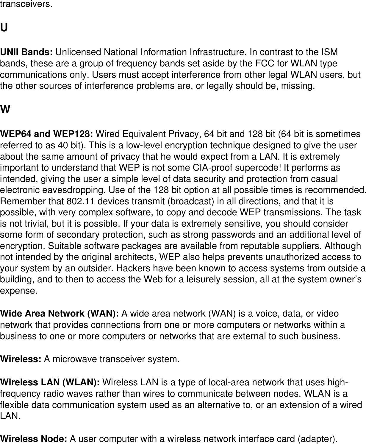 transceivers.U UNII Bands: Unlicensed National Information Infrastructure. In contrast to the ISM bands, these are a group of frequency bands set aside by the FCC for WLAN type communications only. Users must accept interference from other legal WLAN users, but the other sources of interference problems are, or legally should be, missing.W WEP64 and WEP128: Wired Equivalent Privacy, 64 bit and 128 bit (64 bit is sometimes referred to as 40 bit). This is a low-level encryption technique designed to give the user about the same amount of privacy that he would expect from a LAN. It is extremely important to understand that WEP is not some CIA-proof supercode! It performs as intended, giving the user a simple level of data security and protection from casual electronic eavesdropping. Use of the 128 bit option at all possible times is recommended. Remember that 802.11 devices transmit (broadcast) in all directions, and that it is possible, with very complex software, to copy and decode WEP transmissions. The task is not trivial, but it is possible. If your data is extremely sensitive, you should consider some form of secondary protection, such as strong passwords and an additional level of encryption. Suitable software packages are available from reputable suppliers. Although not intended by the original architects, WEP also helps prevents unauthorized access to your system by an outsider. Hackers have been known to access systems from outside a building, and to then to access the Web for a leisurely session, all at the system owner’s expense.Wide Area Network (WAN): A wide area network (WAN) is a voice, data, or video network that provides connections from one or more computers or networks within a business to one or more computers or networks that are external to such business.Wireless: A microwave transceiver system.Wireless LAN (WLAN): Wireless LAN is a type of local-area network that uses high-frequency radio waves rather than wires to communicate between nodes. WLAN is a flexible data communication system used as an alternative to, or an extension of a wired LAN.Wireless Node: A user computer with a wireless network interface card (adapter).