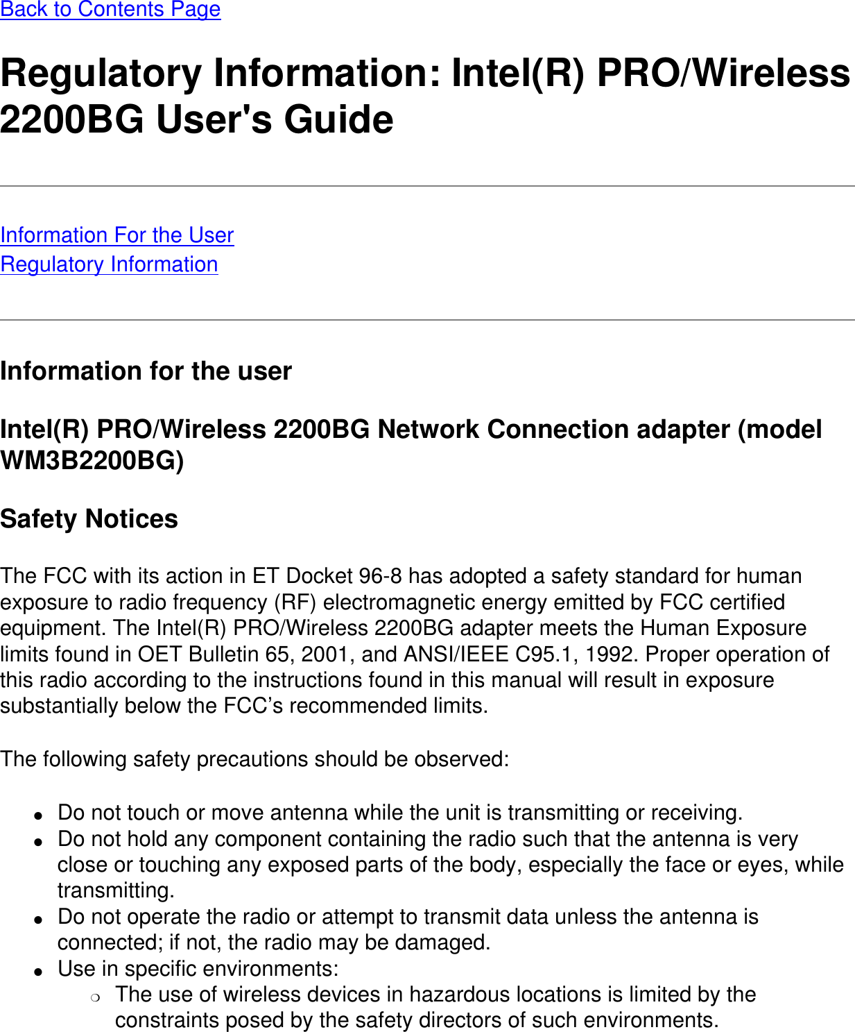Back to Contents PageRegulatory Information: Intel(R) PRO/Wireless 2200BG User&apos;s GuideInformation For the UserRegulatory InformationInformation for the userIntel(R) PRO/Wireless 2200BG Network Connection adapter (model WM3B2200BG)Safety NoticesThe FCC with its action in ET Docket 96-8 has adopted a safety standard for human exposure to radio frequency (RF) electromagnetic energy emitted by FCC certified equipment. The Intel(R) PRO/Wireless 2200BG adapter meets the Human Exposure limits found in OET Bulletin 65, 2001, and ANSI/IEEE C95.1, 1992. Proper operation of this radio according to the instructions found in this manual will result in exposure substantially below the FCC’s recommended limits.The following safety precautions should be observed:●     Do not touch or move antenna while the unit is transmitting or receiving.●     Do not hold any component containing the radio such that the antenna is very close or touching any exposed parts of the body, especially the face or eyes, while transmitting.●     Do not operate the radio or attempt to transmit data unless the antenna is connected; if not, the radio may be damaged.●     Use in specific environments: ❍     The use of wireless devices in hazardous locations is limited by the constraints posed by the safety directors of such environments.