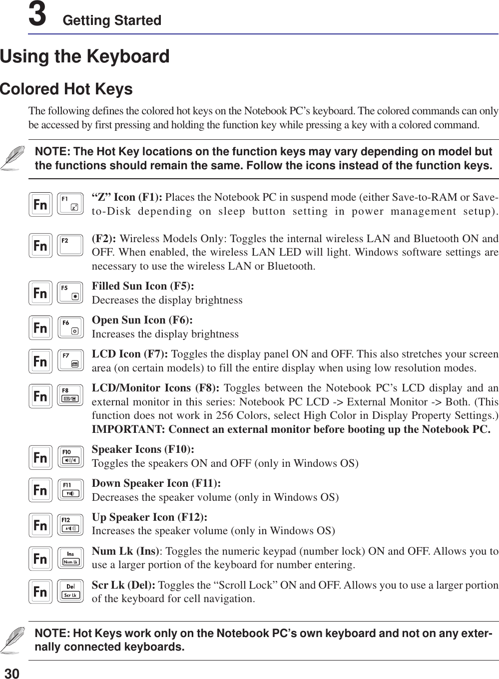 303    Getting StartedNOTE: Hot Keys work only on the Notebook PC’s own keyboard and not on any exter-nally connected keyboards.“Z” Icon (F1): Places the Notebook PC in suspend mode (either Save-to-RAM or Save-to-Disk depending on sleep button setting in power management setup).(F2): Wireless Models Only: Toggles the internal wireless LAN and Bluetooth ON andOFF. When enabled, the wireless LAN LED will light. Windows software settings arenecessary to use the wireless LAN or Bluetooth.Filled Sun Icon (F5):Decreases the display brightnessOpen Sun Icon (F6):Increases the display brightnessLCD Icon (F7): Toggles the display panel ON and OFF. This also stretches your screenarea (on certain models) to fill the entire display when using low resolution modes.LCD/Monitor Icons (F8): Toggles between the Notebook PC’s LCD display and anexternal monitor in this series: Notebook PC LCD -&gt; External Monitor -&gt; Both. (Thisfunction does not work in 256 Colors, select High Color in Display Property Settings.)IMPORTANT: Connect an external monitor before booting up the Notebook PC.Speaker Icons (F10):Toggles the speakers ON and OFF (only in Windows OS)Down Speaker Icon (F11):Decreases the speaker volume (only in Windows OS)Up Speaker Icon (F12):Increases the speaker volume (only in Windows OS)Num Lk (Ins): Toggles the numeric keypad (number lock) ON and OFF. Allows you touse a larger portion of the keyboard for number entering.Scr Lk (Del): Toggles the “Scroll Lock” ON and OFF. Allows you to use a larger portionof the keyboard for cell navigation.Using the KeyboardColored Hot KeysThe following defines the colored hot keys on the Notebook PC’s keyboard. The colored commands can onlybe accessed by first pressing and holding the function key while pressing a key with a colored command.NOTE: The Hot Key locations on the function keys may vary depending on model butthe functions should remain the same. Follow the icons instead of the function keys.