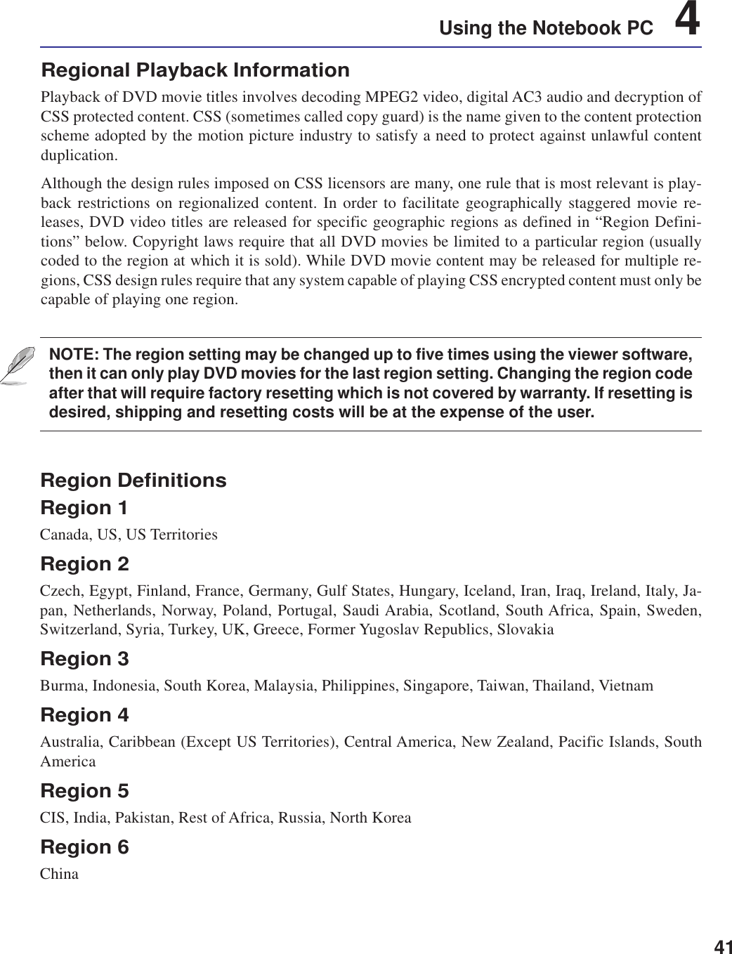 41Using the Notebook PC    4Region DefinitionsRegion 1Canada, US, US TerritoriesRegion 2Czech, Egypt, Finland, France, Germany, Gulf States, Hungary, Iceland, Iran, Iraq, Ireland, Italy, Ja-pan, Netherlands, Norway, Poland, Portugal, Saudi Arabia, Scotland, South Africa, Spain, Sweden,Switzerland, Syria, Turkey, UK, Greece, Former Yugoslav Republics, SlovakiaRegion 3Burma, Indonesia, South Korea, Malaysia, Philippines, Singapore, Taiwan, Thailand, VietnamRegion 4Australia, Caribbean (Except US Territories), Central America, New Zealand, Pacific Islands, SouthAmericaRegion 5CIS, India, Pakistan, Rest of Africa, Russia, North KoreaRegion 6ChinaRegional Playback InformationPlayback of DVD movie titles involves decoding MPEG2 video, digital AC3 audio and decryption ofCSS protected content. CSS (sometimes called copy guard) is the name given to the content protectionscheme adopted by the motion picture industry to satisfy a need to protect against unlawful contentduplication.Although the design rules imposed on CSS licensors are many, one rule that is most relevant is play-back restrictions on regionalized content. In order to facilitate geographically staggered movie re-leases, DVD video titles are released for specific geographic regions as defined in “Region Defini-tions” below. Copyright laws require that all DVD movies be limited to a particular region (usuallycoded to the region at which it is sold). While DVD movie content may be released for multiple re-gions, CSS design rules require that any system capable of playing CSS encrypted content must only becapable of playing one region.NOTE: The region setting may be changed up to five times using the viewer software,then it can only play DVD movies for the last region setting. Changing the region codeafter that will require factory resetting which is not covered by warranty. If resetting isdesired, shipping and resetting costs will be at the expense of the user.