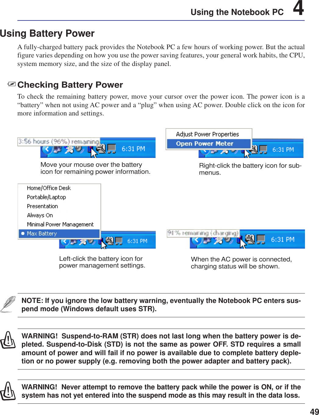 49Using the Notebook PC    4Using Battery PowerA fully-charged battery pack provides the Notebook PC a few hours of working power. But the actualfigure varies depending on how you use the power saving features, your general work habits, the CPU,system memory size, and the size of the display panel.Checking Battery PowerTo check the remaining battery power, move your cursor over the power icon. The power icon is a“battery” when not using AC power and a “plug” when using AC power. Double click on the icon formore information and settings.WARNING!  Suspend-to-RAM (STR) does not last long when the battery power is de-pleted. Suspend-to-Disk (STD) is not the same as power OFF. STD requires a smallamount of power and will fail if no power is available due to complete battery deple-tion or no power supply (e.g. removing both the power adapter and battery pack).NOTE: If you ignore the low battery warning, eventually the Notebook PC enters sus-pend mode (Windows default uses STR).WARNING!  Never attempt to remove the battery pack while the power is ON, or if thesystem has not yet entered into the suspend mode as this may result in the data loss.Move your mouse over the batteryicon for remaining power information. Right-click the battery icon for sub-menus.Left-click the battery icon forpower management settings. When the AC power is connected,charging status will be shown.