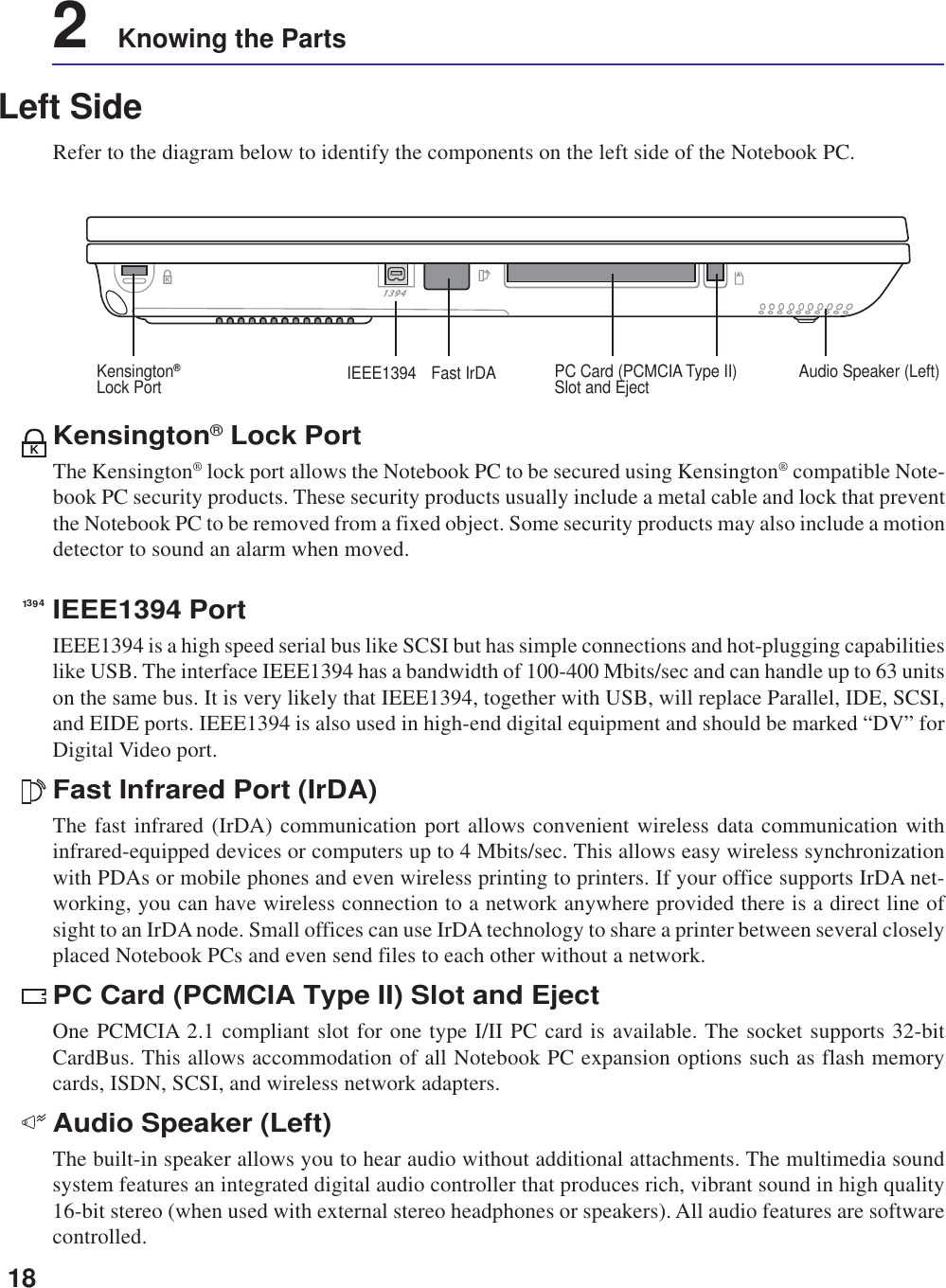 182    Knowing the PartsLeft SideRefer to the diagram below to identify the components on the left side of the Notebook PC.IEEE1394 PortIEEE1394 is a high speed serial bus like SCSI but has simple connections and hot-plugging capabilitieslike USB. The interface IEEE1394 has a bandwidth of 100-400 Mbits/sec and can handle up to 63 unitson the same bus. It is very likely that IEEE1394, together with USB, will replace Parallel, IDE, SCSI,and EIDE ports. IEEE1394 is also used in high-end digital equipment and should be marked “DV” forDigital Video port.Fast Infrared Port (IrDA)The fast infrared (IrDA) communication port allows convenient wireless data communication withinfrared-equipped devices or computers up to 4 Mbits/sec. This allows easy wireless synchronizationwith PDAs or mobile phones and even wireless printing to printers. If your office supports IrDA net-working, you can have wireless connection to a network anywhere provided there is a direct line ofsight to an IrDA node. Small offices can use IrDA technology to share a printer between several closelyplaced Notebook PCs and even send files to each other without a network.PC Card (PCMCIA Type II) Slot and EjectOne PCMCIA 2.1 compliant slot for one type I/II PC card is available. The socket supports 32-bitCardBus. This allows accommodation of all Notebook PC expansion options such as flash memorycards, ISDN, SCSI, and wireless network adapters.Audio Speaker (Left)The built-in speaker allows you to hear audio without additional attachments. The multimedia soundsystem features an integrated digital audio controller that produces rich, vibrant sound in high quality16-bit stereo (when used with external stereo headphones or speakers). All audio features are softwarecontrolled.1394KKensington® Lock PortThe Kensington® lock port allows the Notebook PC to be secured using Kensington® compatible Note-book PC security products. These security products usually include a metal cable and lock that preventthe Notebook PC to be removed from a fixed object. Some security products may also include a motiondetector to sound an alarm when moved.Audio Speaker (Left)Fast IrDAIEEE1394 PC Card (PCMCIA Type II)Slot and EjectKensington®Lock Port