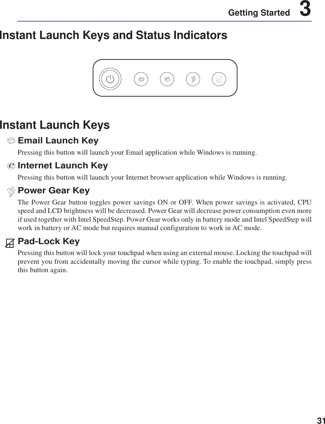 31Getting Started    3Instant Launch KeysEmail Launch KeyPressing this button will launch your Email application while Windows is running.Internet Launch KeyPressing this button will launch your Internet browser application while Windows is running.Power Gear KeyThe Power Gear button toggles power savings ON or OFF. When power savings is activated, CPUspeed and LCD brightness will be decreased. Power Gear will decrease power consumption even moreif used together with Intel SpeedStep. Power Gear works only in battery mode and Intel SpeedStep willwork in battery or AC mode but requires manual configuration to work in AC mode.Pad-Lock KeyPressing this button will lock your touchpad when using an external mouse. Locking the touchpad willprevent you from accidentally moving the cursor while typing. To enable the touchpad, simply pressthis button again.Instant Launch Keys and Status Indicators