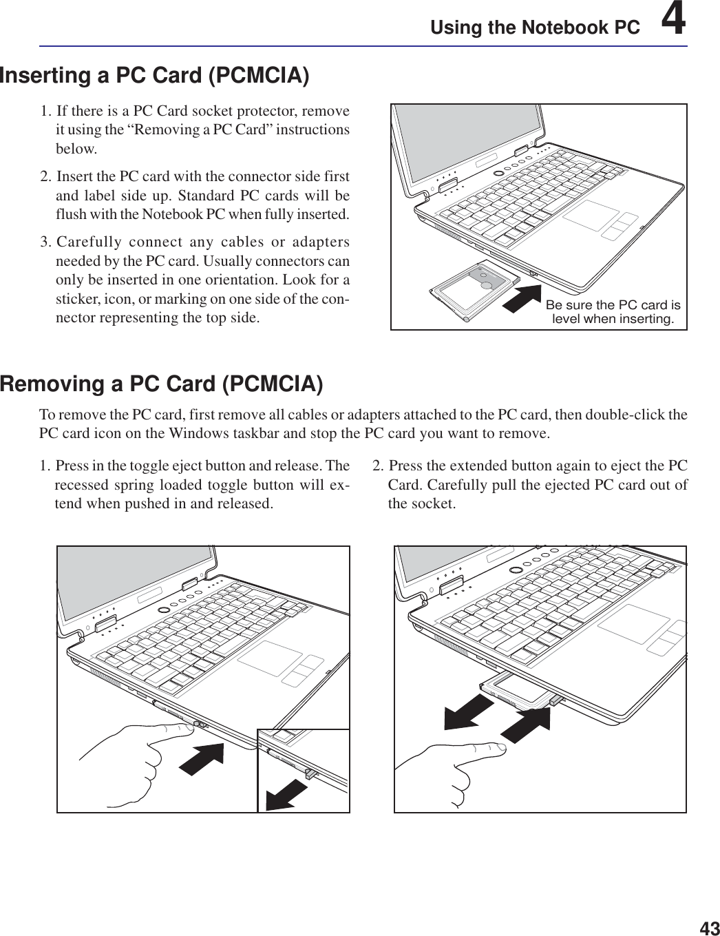 43Using the Notebook PC    4Inserting a PC Card (PCMCIA)1. If there is a PC Card socket protector, removeit using the “Removing a PC Card” instructionsbelow.2. Insert the PC card with the connector side firstand label side up. Standard PC cards will beflush with the Notebook PC when fully inserted.3. Carefully connect any cables or adaptersneeded by the PC card. Usually connectors canonly be inserted in one orientation. Look for asticker, icon, or marking on one side of the con-nector representing the top side.1. Press in the toggle eject button and release. Therecessed spring loaded toggle button will ex-tend when pushed in and released.2. Press the extended button again to eject the PCCard. Carefully pull the ejected PC card out ofthe socket.Removing a PC Card (PCMCIA)To remove the PC card, first remove all cables or adapters attached to the PC card, then double-click thePC card icon on the Windows taskbar and stop the PC card you want to remove.Be sure the PC card islevel when inserting.