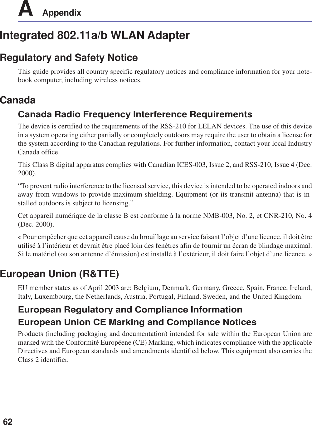 62A    AppendixIntegrated 802.11a/b WLAN AdapterRegulatory and Safety NoticeThis guide provides all country specific regulatory notices and compliance information for your note-book computer, including wireless notices.CanadaCanada Radio Frequency Interference RequirementsThe device is certified to the requirements of the RSS-210 for LELAN devices. The use of this devicein a system operating either partially or completely outdoors may require the user to obtain a license forthe system according to the Canadian regulations. For further information, contact your local IndustryCanada office.This Class B digital apparatus complies with Canadian ICES-003, Issue 2, and RSS-210, Issue 4 (Dec.2000).“To prevent radio interference to the licensed service, this device is intended to be operated indoors andaway from windows to provide maximum shielding. Equipment (or its transmit antenna) that is in-stalled outdoors is subject to licensing.”Cet appareil numérique de la classe B est conforme à la norme NMB-003, No. 2, et CNR-210, No. 4(Dec. 2000).« Pour empêcher que cet appareil cause du brouillage au service faisant l’objet d’une licence, il doit êtreutilisé à l’intérieur et devrait être placé loin des fenêtres afin de fournir un écran de blindage maximal.Si le matériel (ou son antenne d’émission) est installé à l’extérieur, il doit faire l’objet d’une licence. »European Union (R&amp;TTE)EU member states as of April 2003 are: Belgium, Denmark, Germany, Greece, Spain, France, Ireland,Italy, Luxembourg, the Netherlands, Austria, Portugal, Finland, Sweden, and the United Kingdom.European Regulatory and Compliance InformationEuropean Union CE Marking and Compliance NoticesProducts (including packaging and documentation) intended for sale within the European Union aremarked with the Conformité Européene (CE) Marking, which indicates compliance with the applicableDirectives and European standards and amendments identified below. This equipment also carries theClass 2 identifier.