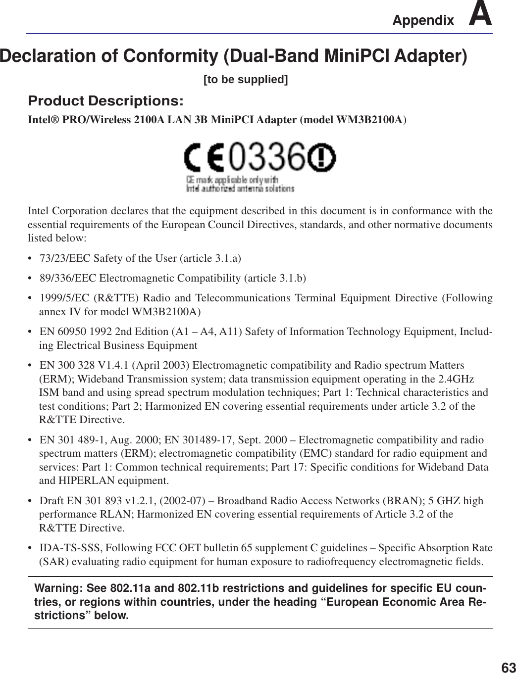 63Appendix    ADeclaration of Conformity (Dual-Band MiniPCI Adapter)[to be supplied]Product Descriptions:Intel® PRO/Wireless 2100A LAN 3B MiniPCI Adapter (model WM3B2100A)Intel Corporation declares that the equipment described in this document is in conformance with theessential requirements of the European Council Directives, standards, and other normative documentslisted below:• 73/23/EEC Safety of the User (article 3.1.a)• 89/336/EEC Electromagnetic Compatibility (article 3.1.b)• 1999/5/EC (R&amp;TTE) Radio and Telecommunications Terminal Equipment Directive (Followingannex IV for model WM3B2100A)• EN 60950 1992 2nd Edition (A1 – A4, A11) Safety of Information Technology Equipment, Includ-ing Electrical Business Equipment• EN 300 328 V1.4.1 (April 2003) Electromagnetic compatibility and Radio spectrum Matters(ERM); Wideband Transmission system; data transmission equipment operating in the 2.4GHzISM band and using spread spectrum modulation techniques; Part 1: Technical characteristics andtest conditions; Part 2; Harmonized EN covering essential requirements under article 3.2 of theR&amp;TTE Directive.• EN 301 489-1, Aug. 2000; EN 301489-17, Sept. 2000 – Electromagnetic compatibility and radiospectrum matters (ERM); electromagnetic compatibility (EMC) standard for radio equipment andservices: Part 1: Common technical requirements; Part 17: Specific conditions for Wideband Dataand HIPERLAN equipment.• Draft EN 301 893 v1.2.1, (2002-07) – Broadband Radio Access Networks (BRAN); 5 GHZ highperformance RLAN; Harmonized EN covering essential requirements of Article 3.2 of theR&amp;TTE Directive.• IDA-TS-SSS, Following FCC OET bulletin 65 supplement C guidelines – Specific Absorption Rate(SAR) evaluating radio equipment for human exposure to radiofrequency electromagnetic fields.Warning: See 802.11a and 802.11b restrictions and guidelines for specific EU coun-tries, or regions within countries, under the heading “European Economic Area Re-strictions” below.